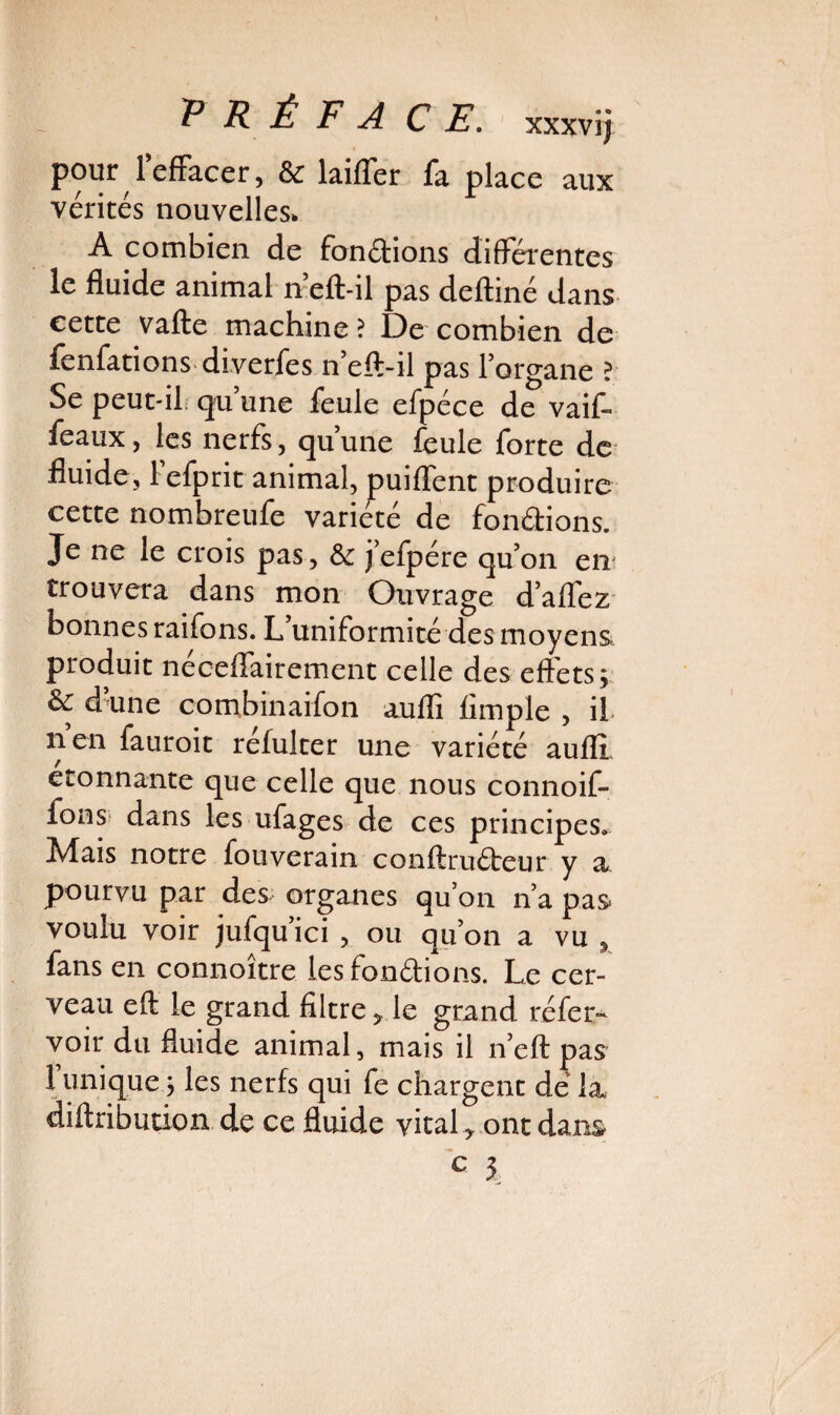 P R Ê F A CE. xxxvi; pour l'effacer, & laitier fa place aux vérités nouvelles. A combien de fondions differentes le fluide animal n’eft-il pas deftiné dans cette vafte machine? De combien de fenfations diverfes n’eft-il pas l’organe ? Se peut-il qu une feule efpéce de vaif- feaux, les nerfs, qu’une feule forte de fluide, Fefprit animal, puiflent produire cette nombreufe variété de fondions. Je ne le crois pas, & j’efpére qu’on en trouvera dans mon Ouvrage d’affez bonnes raifons. L uniformité des moyens produit néceflairement celle des effets; & d’une combination aufli Ample , il nen fauroit réfulter une variété aufli étonnante que celle que nous connoif- fons dans les ufages de ces principes. Mais notre fouverain conftruéteur y a pourvu par des organes qu’on n’a pas voulu voir jufqu’ici , ou qu’on a vu , fans en connoître les fondions. Le cer¬ veau eft le grand Altre, le grand réfer- voir du fluide animal, mais il n’eft pas 1 unique ; les nerfs qui fe chargent de’ la diftribution de ce fluide vital, ont dans