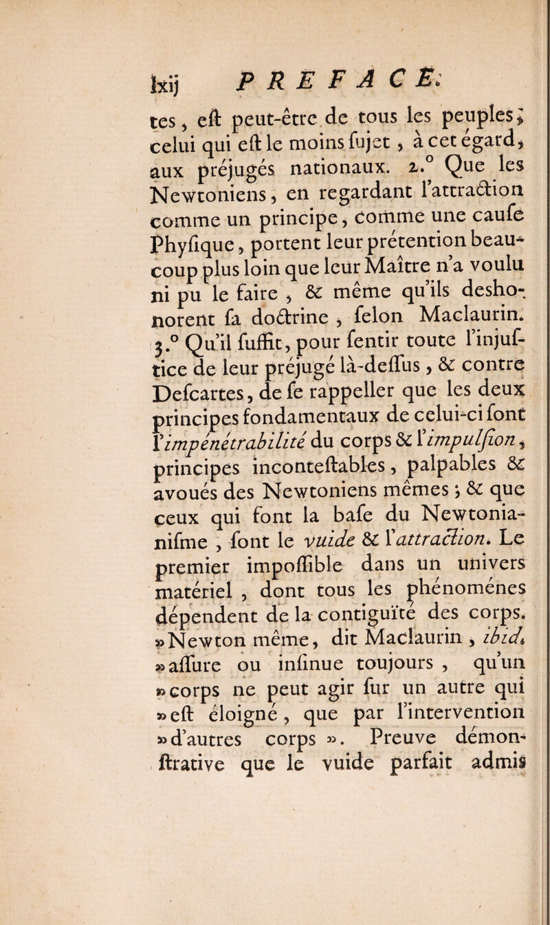 ïxij P RE F A CE; tes, eft peut-être de tous les peuples » celui qui eftle moins fujet, à cet égard, aux préjugés nationaux. z.° Que les Newtoniens, en regardant lattraéfion comme un principe, comme une caufe Phyfique, portent leur prétention beau^ coup plus loin que leur Maître n a voulu ni pu le faire , 8£ même qu’ils desho-, norent fa do&rine , félon Maclaurin, 3° Qu’il fuffit, pour fentir toute l’injuf- tice de leur préjugé là-deflus, & contre Defcartes, de fe rappeller que les deux principes fondamentaux de celui-ci font Vimpénétrabilité du corps & 1 ’impulfion, principes inconteftables, palpables &£ avoués des Newtoniens mêmes ; & que ceux qui font la bafe du Newtonia- nifme , font le vuide & 1 attraction. Le premier impoflïble dans un univers matériel , dont tous les phénomènes dépendent de la contiguïté des corps. «Newton même, dit Maclaurin , ibidi » allure ou inlinue toujours , qu’un «corps ne peut agir fur un autre qui «eft éloigné, que par l’intervention «d’autres corps ». Preuve démon- ftrative que le vuide parfait admis