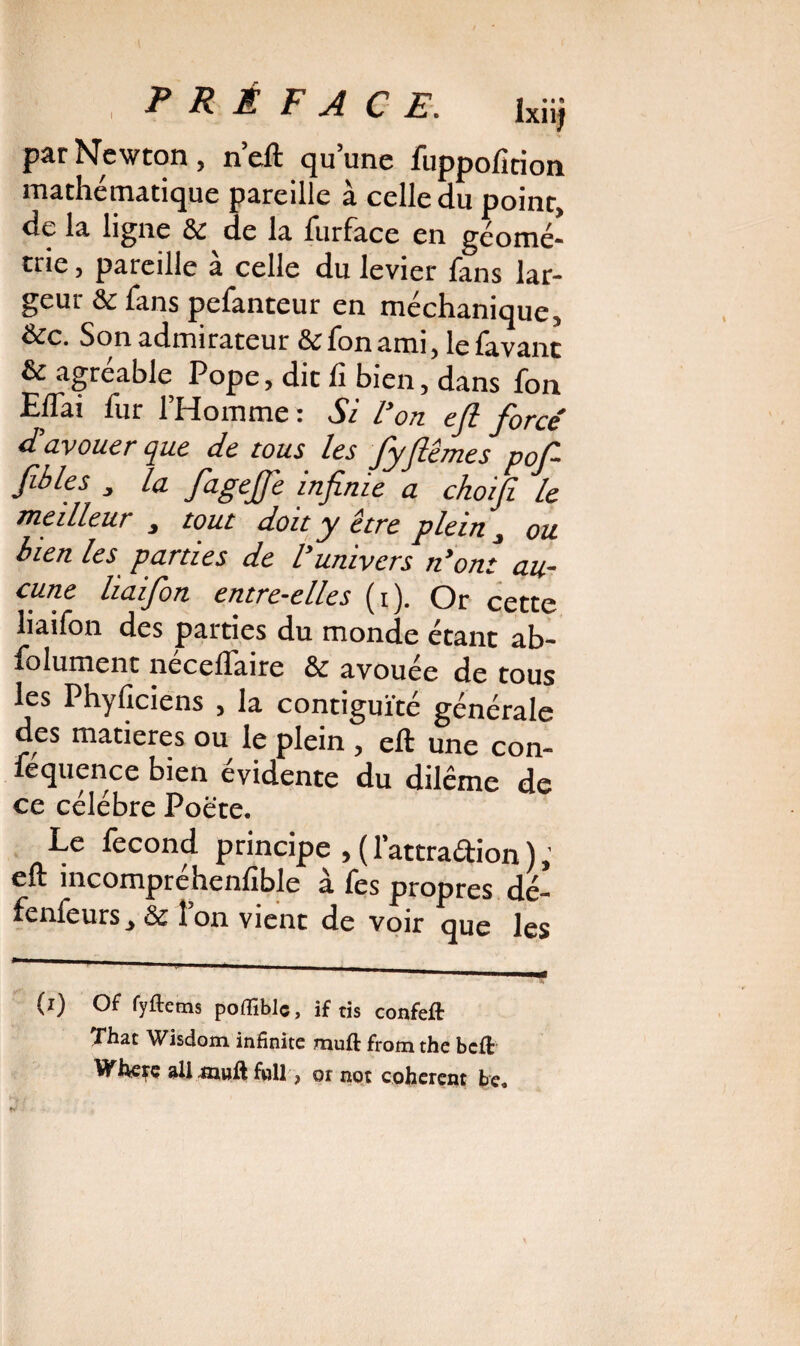 ^ PRÉFACE. lxiij par Newton, n’eft qu’une fuppofirion mathématique pareille à celle du point, de la ligne & de la furface en géomé¬ trie , pareille à celle du levier fans lar¬ geur & fans pefanteur en méchanique, &c. Son admirateur &fonami, lefavant & agréable Pope, die fi bien, dans fon EiTai fur l’Homme: Si l'on eft forcé d'avouer que de tous les fyfiêmes pof fibles , la fagejfe infinie a choifi le meilleur , tout doit y être plein, ou bien les parties de l’univers n'ont au¬ cune liaifion entre-elles (i). Or cette liaifon des parties du monde étant ab- folument neceftaire 8c avouee de tous les Phyficiens , la contiguïté générale des matières ou le plein , eft une con- féquence bien évidente du dilême de ce célébré Poëte. Le fécond principe , ( l’attraftion ), eft incompréhenlible à fes propres dé- fenfeurs, 8c Ion vient de voir que les (i) Of fyftems poffible, if tis confeft That Wisdom infinité muft from the beft Wheçç allÆnuftfull, or not cohérent be„