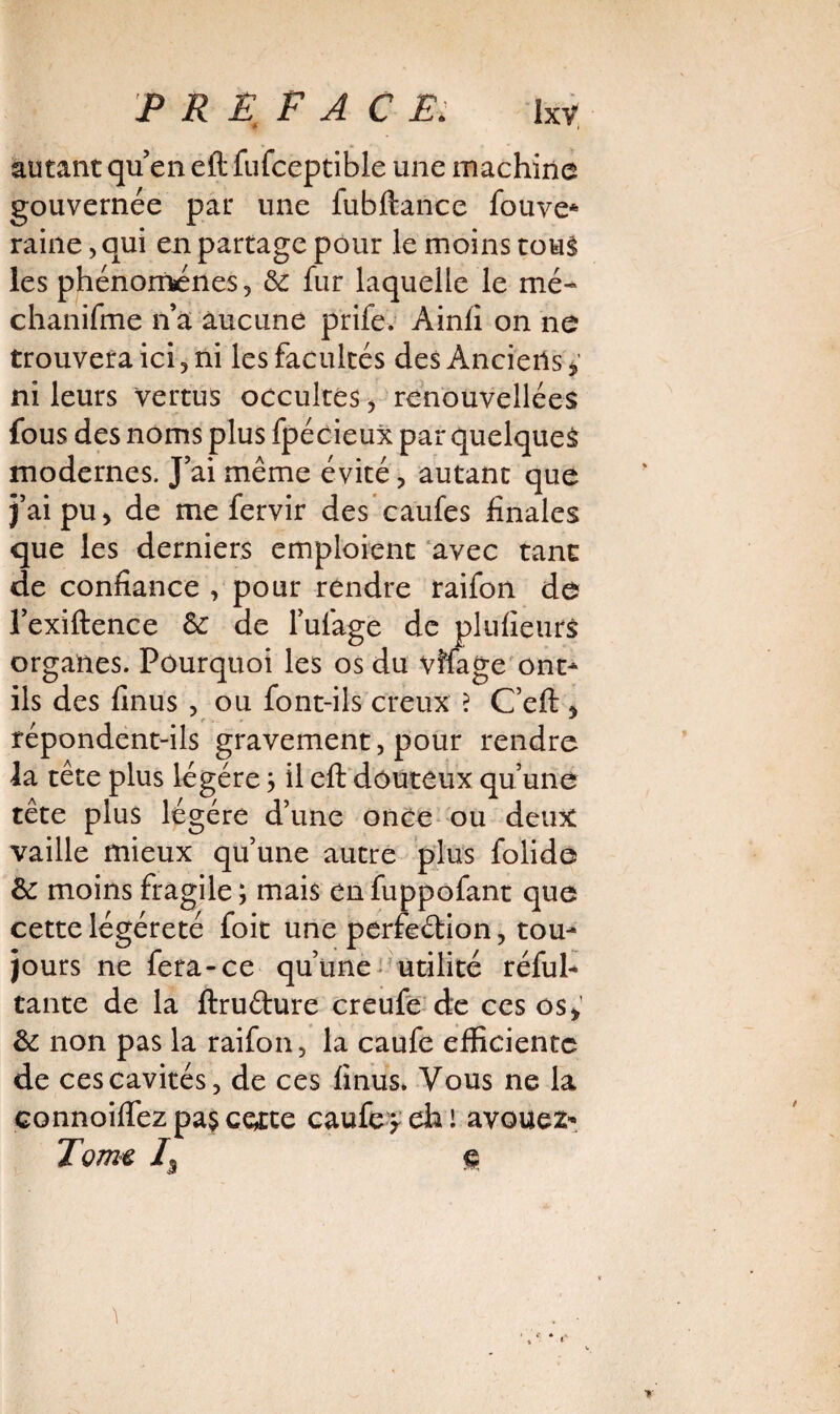 autant quen eft fufceptible une machina gouvernée par une fubftance fouve* raine, qui en partage pour le moins tous les phénomènes 5 6c fur laquelle le mé- chanifme n’a aucune prife. Ainil on ne trouvera ici , ni les facultés des Anciens * ni leurs vertus occultes , renouvellées fous des noms plus fpécieux par quelques modernes. J’ai même évité, autant que j’ai pu > de me fervir des caufes finales que les derniers emploient avec tant de confiance , pour rendre raifon de l’exiftence 6c de l’ufage de plufieurs organes. Pourquoi les os du vîfage ont- ils des finus , ou font-ils creux ? C’eft * répondent-ils gravement, pour rendre la tête plus légère ; il eft douteux qu’une tête plus légère d’une once ou deux vaille mieux qu’une autre plus folide 6c moins fragile; mais enfuppofant que cette légéreté foit une perfedion, tou¬ jours ne fera-ce qu’une utilité réful- tante de la ftrudure creufe de ces os> 6c non pas la raifon, la caufe efficiente de ces cavités, de ces finus» Vous ne la connoiftez pas certe caufep eh ! avouez* Torm /5 §