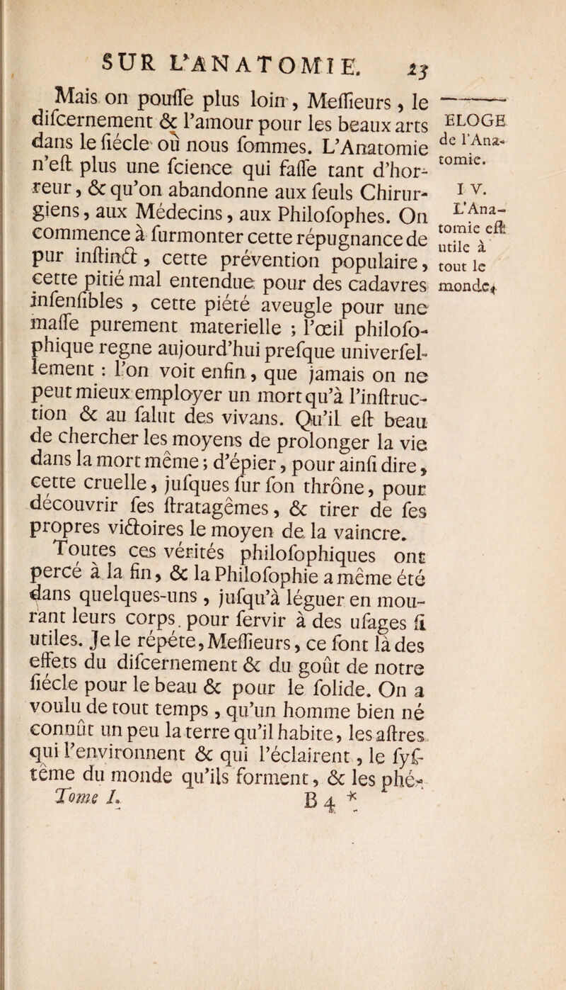 Mais on pouffe plus loin , Meilleurs , le difcernement ôc l’amour pour les beaux arts dans le fiécle où nous fommes. L’Anatomie n’eft plus une fcience qui faffe tant d’hors reur, ôc qu’on abandonne aux feuls Chirur¬ giens , aux Médecins, aux Philofophes. On commence a furmonter cette répugnance de pur inffinâ, cette prévention populaire, cette pitié mal entendue: pour des cadavres infenfibles , cette pieté aveugle pour une mafle purement materielle ; l’œil philofo- phique régné aujourd’hui prefque univerfel- lement : l’on voit enfin, que jamais on ne peut mieux employer un mort qu’à l’inftruc- tion ôc au falut des vivans. Qu’il eft beau de chercher les moyens de prolonger la vie dans la mort même ; d’épier , pour ainfi dire , cette cruelle, jufques fur fon thrône, pour découvrir fes ftratagêmes, ôc tirer de fes propres viftoires le moyen de la vaincre* Toutes ces vérités philofophiques ont percé à la fin, ôc la Philofophie a même été dans quelques-uns , jufqu’à léguer en mou¬ rant leurs corps, pour fervir à des ufages fl utiles, je le répété , Meilleurs, ce font là des effets du difcernement ôc du goût de notre fiécle pour le beau ôc pour le folide. On a voulu de tout temps, qu’un homme bien né connut un peu la terre qu’il habite , lesaflres qui l’environnent ôc qui l’éclairent, le fyf- tême du monde qu’ils forment, ôc les phé-. Tome h B 4 ^ ELOGE de l’Ana« tomie. I V. L’Ana¬ tomie eÆ utile à tout le monde*