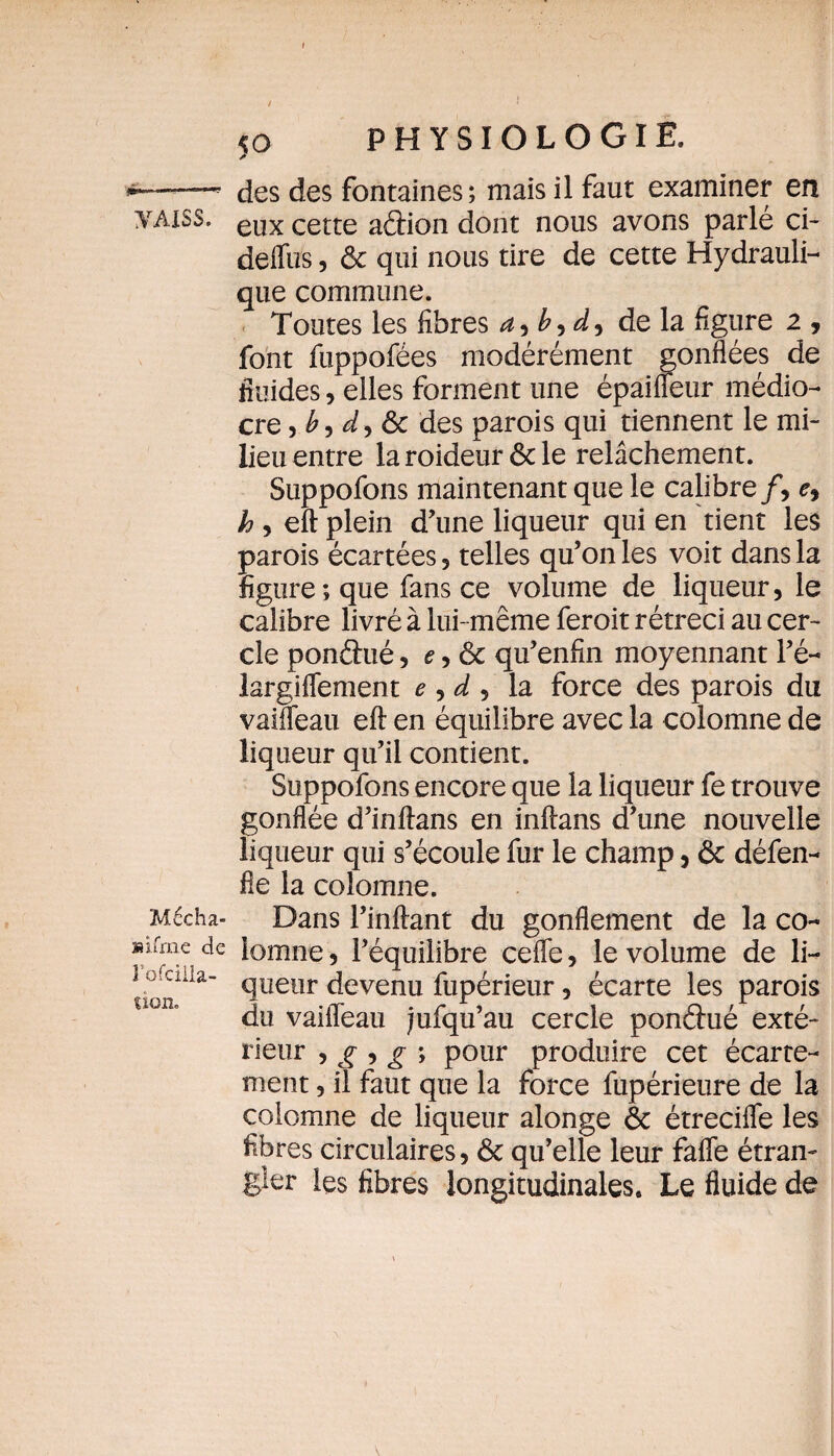 Mécha- mfrne de l’ofcilia- üon. / * 5 o PHYSIOLOGIE, des des fontaines; mais il faut examiner en deffus, ôc qui nous tire de cette Hydrauli¬ que commune. Toutes les fibres b , de la figure 2 , font fuppofées modérément gonflées de fluides, elles forment une épâifleur médio¬ cre , £, dy ôc des parois qui tiennent le mi¬ lieu entre la roideur ôc le relâchement. Suppofons maintenant que le calibre/, e, h , eft plein d’une liqueur qui en tient les parois écartées, telles qu’on les voit dans la figure; que fans ce volume de liqueur, le calibre livré à lui- même feroit rétréci au cer¬ cle pon&ué, e, ôc qu’enfin moyennant l’é- largiffement e , d , la force des parois du vaifleau eft en équilibre avec la colomne de liqueur qu’il contient. Suppofons encore que la liqueur fe trouve gonflée d’inftans en inftans d’une nouvelle liqueur qui s’écoule fur le champ, ôc défen- fle la colomne. Dans l’inftant du gonflement de la co¬ lomne, l’équilibre ceffe, le volume de li¬ queur devenu fupérieur, écarte les parois du vaifleau jufqu’au cercle pondué exté¬ rieur * ^ 5 £ ; pour produire cet écarte¬ ment , il faut que la force fupérieure de la colomne de liqueur alonge & étrecifle les fibres circulaires, Ôc qu’elle leur faffe étran¬ gler les fibres longitudinales. Le fluide de