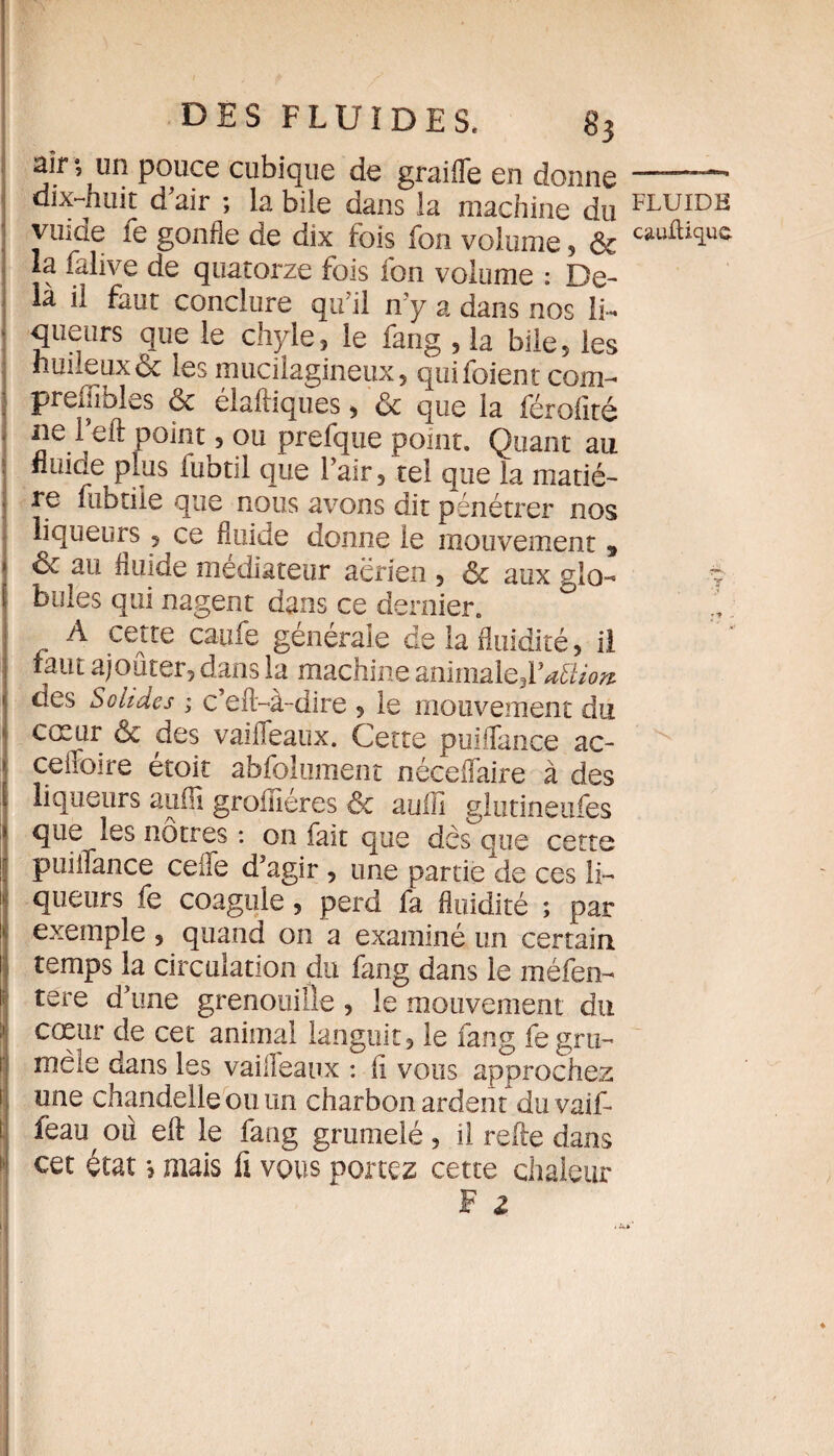 air •, un pouce cubique de graille en donne dix-huit d'air ; la bile dans la machine du ; vinde fe gonfle de dix fois fon volume, & la falive de quatorze fois fon volume : De¬ là il faut conclure qu’il n'y a dans nos Ii~ ■ queurs que le chyle, le fang , la bile, les huileux & les mucilagineux, quifoient com- prefiîbles & élaftiques, & que la férofité ne l’eft point, ou prefque point. Quant au : fluide plus fubtil que l’air, tel que la matié- . re fubtiie que nous avons dit pénétrer nos liqueurs, ce fluide donne le mouvement , & au fluide médiateur aerien , & aux glo¬ bules qui nagent dans ce dernier. A cette caiife générale de la fluidité, il i3ut ajouter, dans la macnine animalq^Ydtlîofz des Solides ; c’efl-à-dire , le mouvement du cœur & des vaifleaux. Cette puiiïance ac- ceffoire étoit abfolument néceflaire à des « liqueurs auffi groméres ôc auffi glutineufes Ique les nôtres : on fait que des que cette puiiïance celle d'agir , une partie de ces li¬ queurs fe coagule 5 perd fa fluidité ; par exemple , quand on a examiné un certain temps la circulation du fang dans le méfen- tere d'une grenouille, le mouvement du cœur de cet animal languit, le fang fegru- mêle dans les vaiiîeaux : li vous approchez une chandelle ou un charbon ardent du va if- feau où efl: le fang grumelé, il refe dans cet état mais fi vous portez cette chaleur F z FLUIDB cauftique