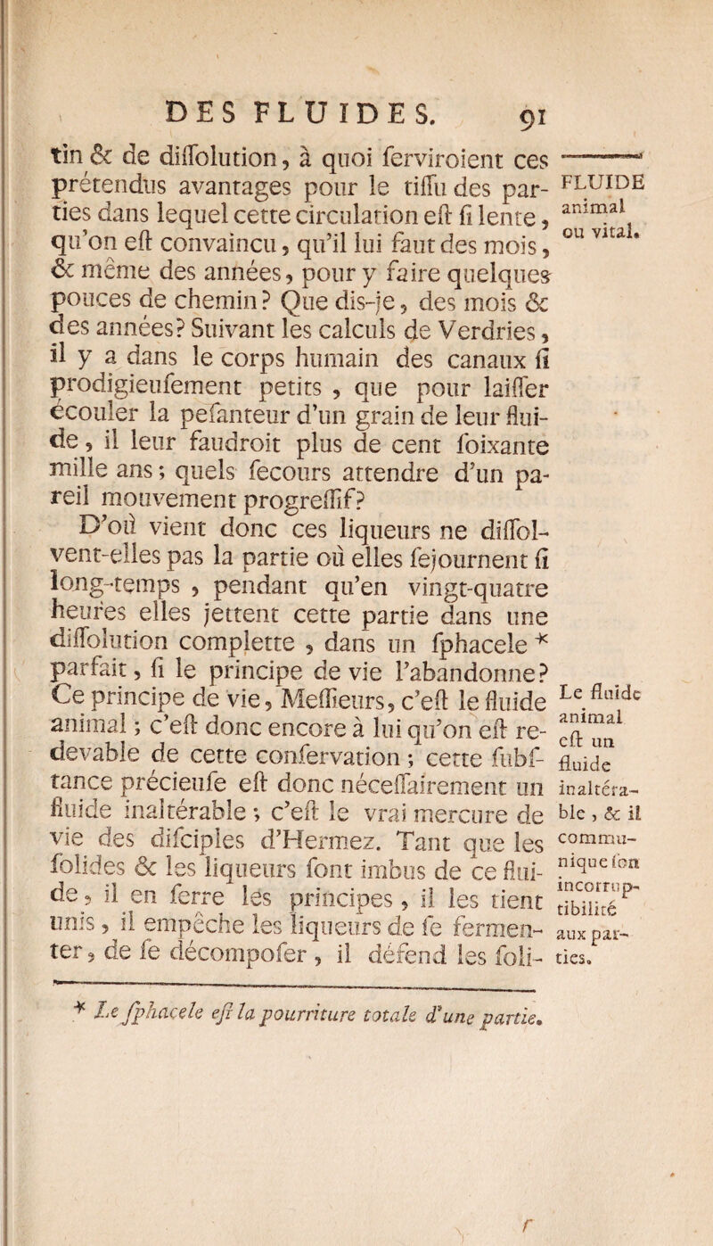 tin & de diflblution, à quoi ferviroient ces prétendus avantages pour le tiffu des par¬ ties dans lequel cette circulation efl: fi lente, qu’on efl: convaincu 5 qu’il lui faut des mois, 6c même des années, pour y faire quelques pouces de chemin ? Que dis-je 5 des mois 6c des années? Suivant les calculs de Verdries, il y a dans le corps humain des canaux fi prodigieusement petits , que pour lai fer écouler la pefanteur d’un grain de leur flui¬ de , il leur faudroit plus de cent foixanté mille ans ; quels fecours attendre d’un pa¬ reil mouvement progreifif? D’oil vient donc ces liqueurs ne difloî- vent-elles pas la partie où elles fejournent fi long -temps , pendant qu’en vingt-quatre heures elles jettent cette partie dans une diflblution complette , dans un fphacele * parfait 3 fi le principe de vie l’abandonne? Ce principe de vie. Meilleurs, c’efl le fluide animal ; c’efl: donc encore à lui qu’on ell re¬ devable de cette confervation ; cette fubf- tance précieufe efl: donc néceflairement un fluide inaltérable *, c’eft le vrai mercure de vie des difciples d’Hermez. Tant que les folides êc les liqueurs font imbus de ce flui¬ de^ il en ferre les principes, il les tient unis, il empêche les liqueurs de fe fermen¬ ter, de fe décompofer , il défend les foli- * Xe fphacele efila pourriture totale d'une partie. FLUIDE animal ou vital. Le fluide animal efl: un fluide inaltéra¬ ble , ôc il commu¬ nique ibn incorrup¬ tibilité aux par¬ ties» r