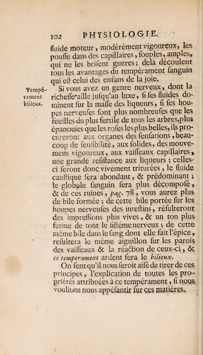 îarnent Ipiiieux. J jo z PHYSIQLOOî fluide moteur, modérément vigoureux, les pouffe dans des capillaires, fouples, amples* qui ne les brifent gueres ; ^ delà découlent tous les avantages du tempérament fanguin qui eft celui des enfans de la joie.. Si vous avez un genre nerveux , dont la richeffe’aille jufqu’au luxe , fifes fluides do¬ minent fur la maffe des liqueurs, fi fçs hou- pes nerveufes font plus nombreufes que les feuilles du plus fertile de tous les arbres,plus épanouies que les rofes les plus belles, ils pro¬ cureront aux organes des fenfations, beau¬ coup de fenfibilité, auxfolides, desmouve- mens vigoureux, aux vaiffeaux capillaires* une grande refiftance aux liqueurs ; celles- ci feront donc vivement triturées, le fluide caufiique fera abondant, 6c prédominant * le globpîe fanguin fera plus décompofé, 6c de ces ruines, pag. 7S , vous aurez plus de bile formée ; de cette bile portée fur les houpes nerveufes des inieftins, réfulteront des impreflions plus vives, 6c un ton plus ferme de tout le fiilé.me nerveux *, de cette même bile dans le fang dont elle fait l’épice * refultera Le même aiguillon fur les parois des, vaiffeaux 6c la réaétion de ceux-ci, 6c ce tempérament ardent fera le bilieux. On fent qu’il nous feroit aifé de tirer de ces principes, l’explication de toutes les pro¬ priétés attribuées à ce tempérament, fi nous, voulions nous appéfantir fur ces matières,.