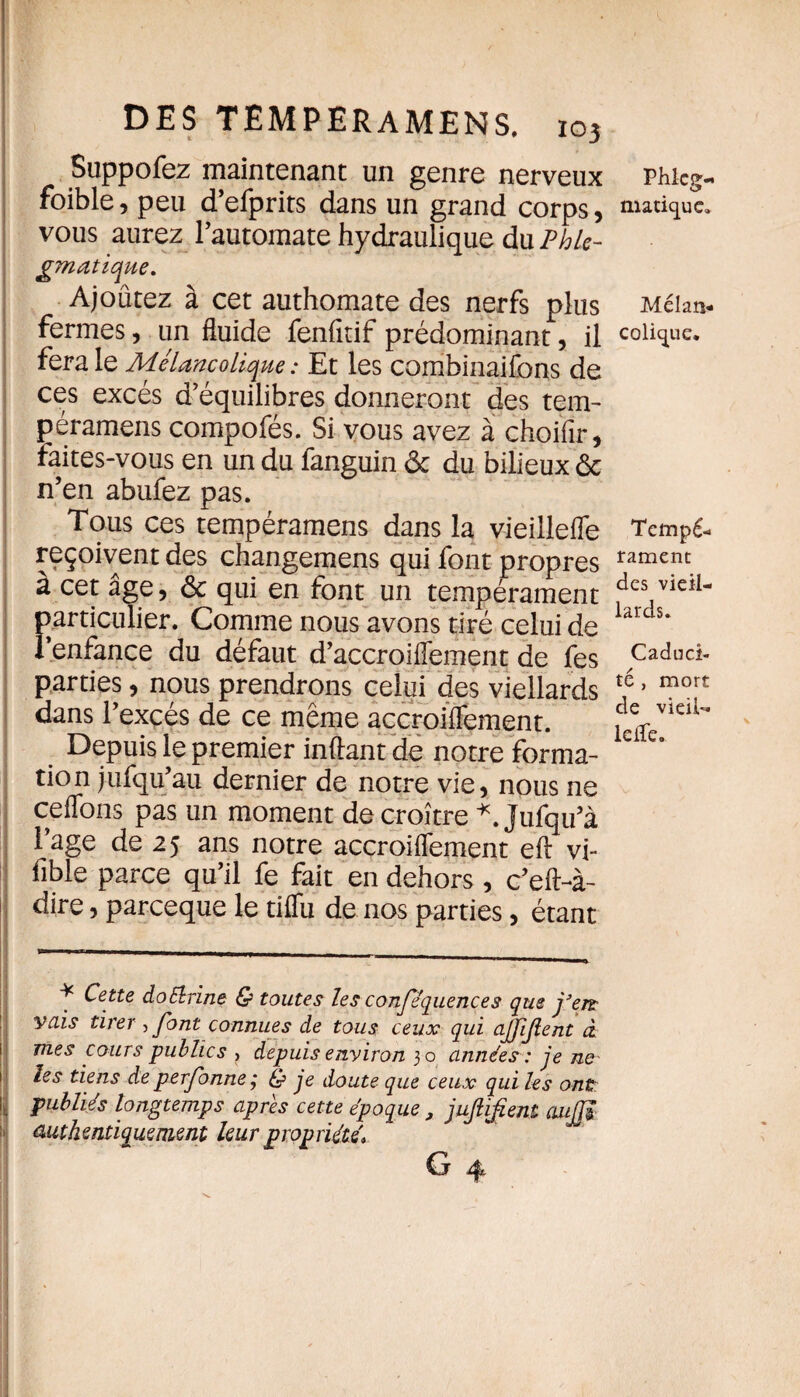 Suppofez maintenant un genre nerveux Phicg- foible, peu d’efprits dans un grand corps, nuriquc. vous aurez l’automate hydraulique du Phle- gmatique. Ajoûtez à cet authomate des nerfs plus Mélan- fermes, un fluide fenfitif prédominant, il colique, fera le Mélancolique : Et les combinaifons de ces excès d’équilibres donneront des tem- péramens compofés. Si vous avez à choifir, faites-vous en un du fanguin & du bilieux & n’en abufez pas. Tous ces tempéramens dans la vieillefle Tempé- reçoivent des changemens qui font propres rameru à cet âge 5 & qui en font un tempérament ^cs v*e^- particulier. Comme nous avons tiré celui de larcs* l’enfance du défaut d’accroiffement de fes Cadud- parties, nous prendrons celui des viellards *é ’ mort dans l’exçés de ce même açcroiffement. vieiU Depuis le premier inftant de notre forma- e’ tion jufqu’au dernier de notre vie, nous ne celions pas un moment décroître *. Jufqu’à l’age de 25 ans notre accroiffement eft vi- fible parce qu’il fe fait en dehors , c’eft-à- dire, pareeque le tiffu de nos parties, étant * Cette doélrine & toutes les conféquences que j'eœ vais tirer , font connues de tous ceux qui affijient à, mes cours publics > depuis environ 30 années : je ne- les tiens de perfonne ; £? je doute que ceux qui les ont publiés longtemps apres cette époque , jujlifîent aujjï authentiquement leur propriété'»