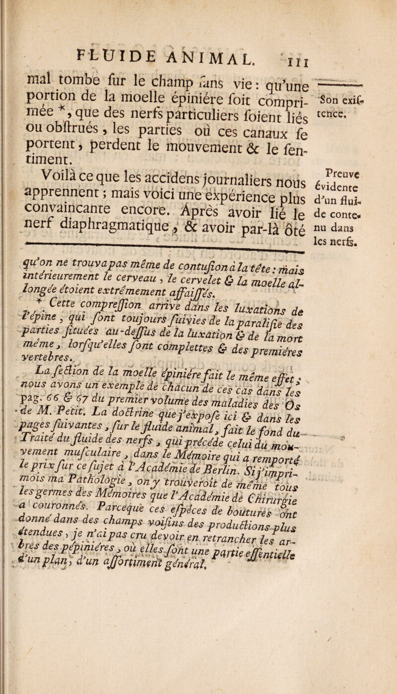 mai tombe fur le champ Tans vie : qu’une portion de la moelle épiniére foit compri¬ mée , que des nerfs particuliers foient liés ou obftrués, les parties où ces canaux fe portent, perdent le mouvement & le fen- timent. Voilà ce que les accidens journaliers nous apprennent ; mais voici une expérience plus convaincante encore. Après avoir lié le nerf diaphragmatique , & avoir par-là ôté qu’on ne trouvapas même de contuflonàla tête: mais intérieurement le cerveau , le cervelet & la moelle al longée étaient extrêmement affaijfés. f Cette comprefflon arrive dans les luxations de lepaie, qui font toujours fuivies de laparaliffe des parties Jituees au-deflus de la luxation & de L mort yemlrel°r^U dUs f°nt comPlettVf & des premières Lafeêlion de la moelle épiniére fait le même effet • nous avons un exemple de chacun de ces cas dans les %*SiurSJ>'67 dTuPjemiervolume des maladies des Os 'de M ?e.tlU La dro{lrnhj quej’expofe ici & dans les pages fuyantes fur lefluiie J, /flfc Traite du fluide des nerfs , qui précédé celui L mou¬ vementmufculaire,dans le Mémoire qui a remporté leprixfurcefuj et a l’Académie de Berlin. Sii’iLri, mots ma Pathologie , on y trouverait de même fous les germes des Mémoires que l’Académie de Chiruréie a couronnés. Parcequè ces efpêces de boutures Int donne dans des champs voifins des produffions plus étendues, je n ai pas cru devoir en retrancher les ar- i’un <r dles font une partie eflimidle » un plein, d un ajjbnmçnt général M Son exis¬ tence. Preuve évidente d'un flui¬ de conte* nu dans les nerfs*