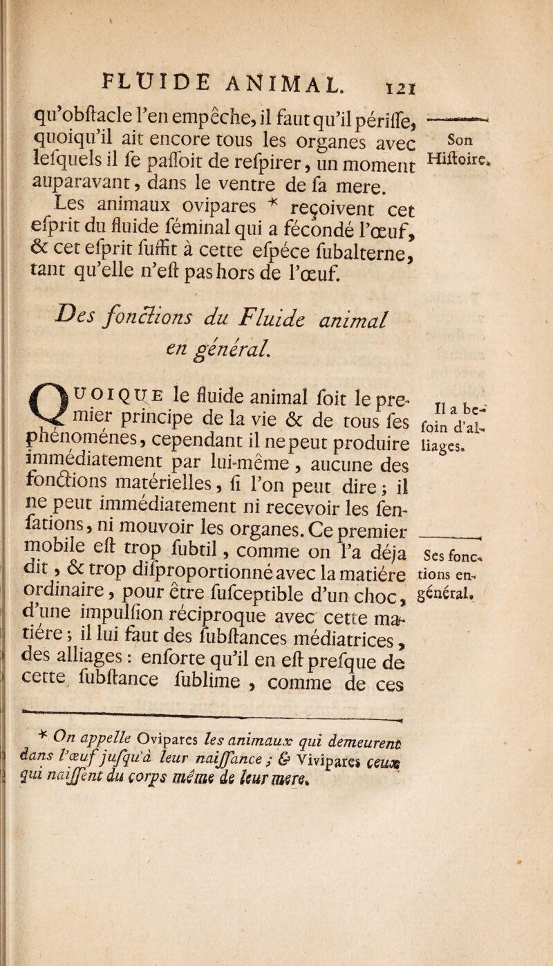 qu’obftacle l’en empêche, il faut qu’il périfle, —- quoiqu’il ait encore tous les organes avec Son lefquels il fe paffoit de refpirer, un moment Hiftoire‘ auparavant, dans le ventre de fa mere. Les animaux ovipares * reçoivent cet efprit du fluide féminal qui a fécondé l’œuf, & cet efprit fuffit à cette efpéce fubalterne, tant qu’elle n’eft pas hors de l’œuf. Des fonctions du Fluide animal en général. Quoique le fluide animal foit lepre- T, , mier principe de la vie & de tous fes foi‘j phenomenes, cependant il ne peut produire liages. immédiatement par lui-même, aucune des fonctions matérielles, fi l’on peut dire ; il ne peut immédiatement ni recevoir les fen- fations, ni mouvoir les organes. Ce premier_„ mobile eft trop fubdl, comme on l’a déjà Ses fonc. dit , oc trop diiproportionné avec la matière rions en-, ordinaire, pour être fufceptible d’un choc, générai, d une impulfion réciproque avec cette ma¬ tière ; il lui faut des fubftances médiatrices, || des alliages : enforte qu’il en eft prefque de ! certe fubftance fublime , comme de ces * appelle Ovipares les animaux qui demeurent dans l œuf jujqua leur naijfance ; & Vivipares çeuoc 3 îui naijjent du çorps même de leur mers.