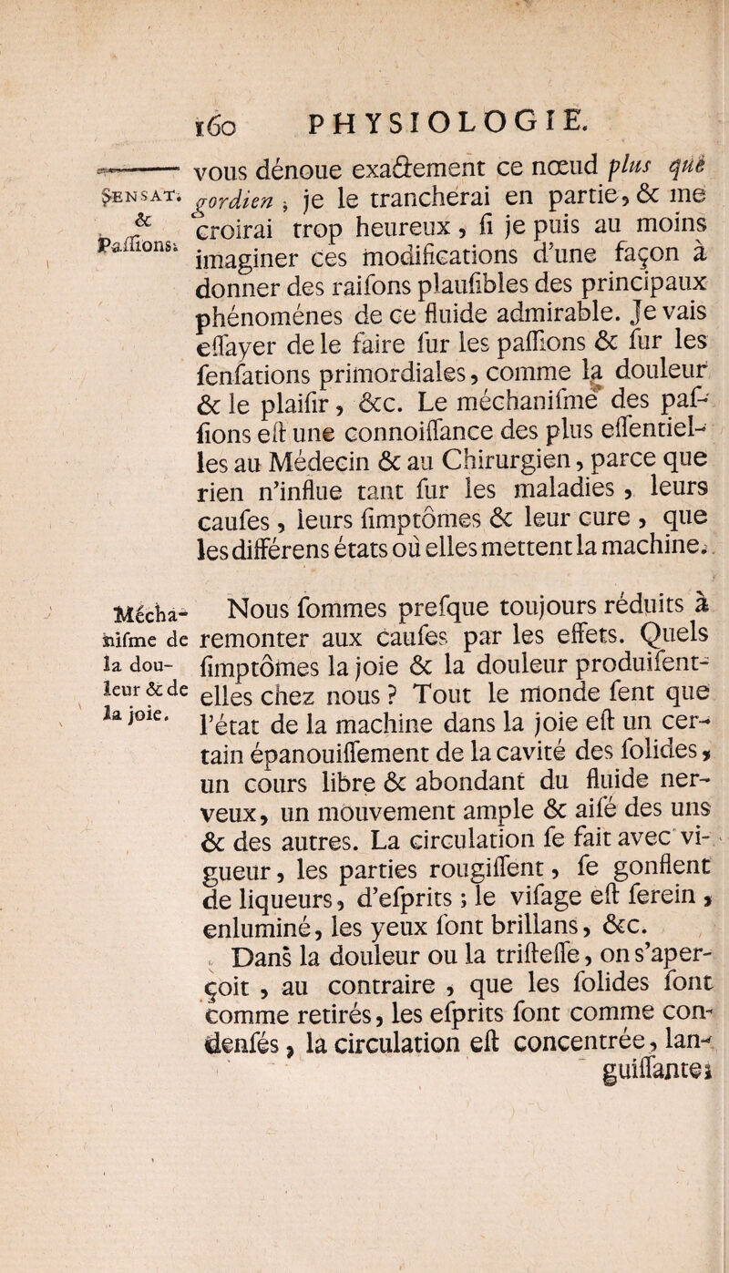 ^ENSATi èC Mécha- siifme de la dou¬ leur &de la joie. ï6o PHYSIOLOGIE. vous dénoue exa&ement ce nœud plus que gordien * je le trancherai en partie, & me croirai trop heureux, fi je puis au moins imaginer ces modifications d’un© façon à donner des raifons plaufibles des principaux phénomènes de ce fluide admirable. Je vais effayer de le faire fur les paillons ôc fur les fenfations primordiales, comme la douleur ôc le plaifir, ôcc. Le méchanifme des paf- fions eft une connoiffance des plus effentiel- les au Médecin ôc au Chirurgien, parce que rien n’influe tant fur les maladies, leurs caufes, leurs fimptômes ôc leur cure , que les différens états où elles mettent la machine. Nous fommes prefque toujours réduits à remonter aux caufes par les effets. Quels fimptômes la joie ôc la douleur produifent^ elles chez nous ? Tout le monde fent que l’état de la machine dans la joie eft un cer¬ tain épanouiffement de la cavité des folides, un cours libre ôc abondant du fluide ner¬ veux , un mouvement ample ôc aifé des uns ôc des autres. La circulation fe fait avec vi¬ gueur , les parties rougiffent, fe gonflent de liqueurs, d’efprits ; le vifage eft ferein , enluminé, les yeux font brillans, ôcc. Dans la douleur ou la trifteffe, on s’aper¬ çoit , au contraire , que les folides font comme retirés, les efprits font comme con¬ densés * la circulation eft concentrée, lan* guiffanteî