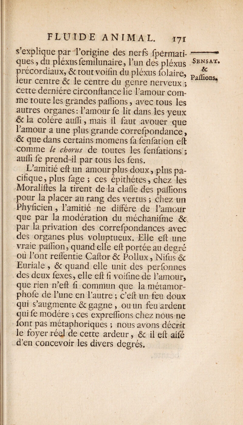 s'explique par l’origine des nerfs fpérmati- ques, du pléxus femilunaire, Lun des pléxus précordiaux, 6c tout voifin du pléxus folaire, leur centre 6c le centre du genre nerveux ; cette dernière circonftance lie l’amour com¬ me toute les grandes pallions, avec tous les autres organes : l’amour fe lit dans les yeux 6c la colère auiïi, mais il faut avouer que l’amour a une plus grande correfpondance, 6c que dans certains momens fa fenfation elt comme le chorus de toutes les fenfations ; aulîî fe prend-il par tous les fens. L’amitié elt un amour plus doux, plus pa¬ cifique , plus fage ; ces épithétes, chez 'les Moralises la tirent de la claffe des pallions pour la placer au rang des vertus ; chez un Phyficien, l’amitié ne diffère de l’amour que par la modération du méchanifme &\ par la privation des correfpondances avec des organes plus voluptueux. Elle elt une vraie palfion, quand elle elt portée au degré ou l’ont refîéntie Callor 6c Folhix, Nifuséc Euriale , 6c quand elle unit dés perfonnes des deux fexes, elle eft li voifine de l’amour, que rien n’eft fi commun que la métamor- phofe de l’une en l’autre ; c’eft un feu doux qui s’augmente 6c gagne, ou un feu ardent qui fe modère *, ces expreflions chez nous ne font pas métaphoriques ; nous avons décrit le foyer réel de cette ardeur, 6c il eft aifé d’en concevoir les divers degrés. Sensat. & Paillons»