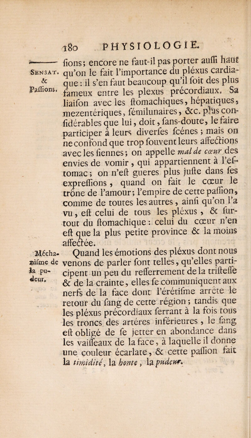 **—“■—■ fions; encore ne faut-il pas porter aufiî haut ■Sen 3at* qu’on le fait l’importance du plexus cardia- & que : il s’en faut beaucoup qu’il foit des plus Faflions, fameux entre les plexus precordiaux* Sa liaifon avec les ftomachiques, hépatiques 5 mezentériques, fémilunaires 5 ôcc.pbascon- fidérables que lui 3 doit 3 fans-doute 3 le faire participer à leurs diverfes fcénes ; mais on ne confond que trop fouvent leurs affeétions avec les fiennes; on appelle mal de cœur des envies de vomir 3 qui appartiennent à l’ef- tomac ; on n’efi gueres plus jufte dans fes exprefiions 3 quand on fait le cœur le trône de l’amour; l’empire de cette paffion$ comme de toutes les autres, ainfi qu’on l’a vu 3 eft celui de tous les pléxus 3 de fur- tout du ftomachique : celui du cœur n’en eft que la plus petite province ôc la moins affeôée. Mécha- Quand les émotions des pléxus dont nous nifme de venons de parler font telles 5 qu’elles parti- la pu- cipent un peu du refferrement de la trifteffe 4eur# & de la crainte, elles fe communiquent aux nerfs de la face dont l’eretifme arrête le retour du fang de cette région ; tandis que les pléxus précordiaux ferrant à la fois tous les troncs des artères inférieures 5 le fang eft obligé de fe jetter en abondance dans les vaifleaux de la face ? à laquelle il donne une couleur écarlate 3 & cette paillon fait la timidité9 la honte , la pudeur*