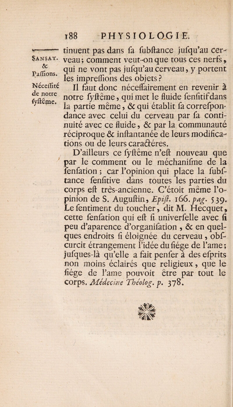 &: Paffions. Néceflîté de notre fyflêjne» r 88 PHYSIOLOGIE, tinuent pas dans fa fubftance jufqu’au cer¬ veau ; comment veut-on que tous ces nerfs „ qui ne vont pas jufqu’au cerveau, y portent les impreflions des objets ? Il faut donc néceflairement en revenir à notre fyftême, qui met le fluide fenfitifdans la partie meme, & qui établit fa correfpon- dance avec celui du cerveau par fa conti¬ nuité avec ce fluide , ôc par la communauté réciproque ôc inftantanée de leurs modifica^ tions ou de leurs caradéres. D’ailleurs ce fyftême n’eft nouveau que par le comment ou le méchanifme de la îenfation ; car l’opinion qui place la fubf¬ tance fenfitive dans toutes les parties du corps eft très-ancienne. C’étoit même l’o¬ pinion de S. Auguftin, Epift. 166. pag. 539, Lefentiment du toucher, dit M. Hecquet, cette fenfation qui eft ft univerfelle avec fi peu d’aparence d’organifation , & en quel¬ ques endroits fi éloignée du cerveau, ob£ curcit étrangement l’idée du fiége de l’ame ; jufques-là qu’elle a fait penfer à des efprits non moins éclairés que religieux, que le ftége de l’ame pouvoit être par tout le corps. Médecine Théolog. p. 378.