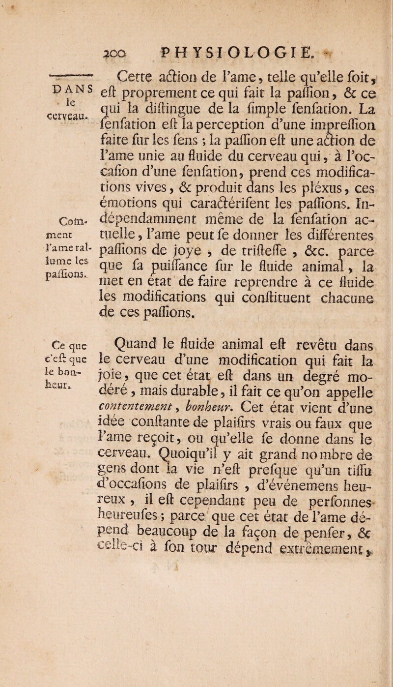 ïe cerveau». Com¬ ment l’a nie ral¬ lume les pallions.. Ce que c’e.ft que le bon- hfiur» 200 PHYSIOLOGIE» Cette aâion de Lame» telle qu’elle foit, eft proprement ce qui fait la paiïion, 6c ce qui la diftingue de la fimple fenfation. La fenfation eft la perception d’une impreiTion faite fur les fens ; la paffion eft une aaion de Famé unie au fluide du cerveau qui, à Foc- cafion d’une fenfation, prend ces modifica¬ tions vives > 6c produit dans les pléxus, ces émotions qui caradérifent les pallions. In¬ dépendamment même de la fenfation ac¬ tuelle 5 Famé peut fe donner les différentes pallions de joye , de triftefle , ôcc. parce que fa puiffance fur le fluide animal, la met en état de faire reprendre à ce fluide les modifications qui conftituent chacune de ces pallions. Quand le fluide animal eft revêtu dans le cerveau d’une modification qui fait la joie, que cet état eft dans un degré mo¬ déré , mais durable 5 il fait ce qu’on appelle contentement, bonheur. Cet état vient d’une idée confiante de plaifirs vrais ou faux que Famé reçoit, ou qu’elle fe donne dans le cerveau. Quoiqu’il y ait grand nombre de gens dont la vie n’eft prefque qu’un tiffti d’occafions de plaifirs 5 d’événemens heu¬ reux , il eft cependant peu de perfonnes- heu-reufes ; parce que cet état de Famé dé¬ pend beaucoup de la façon de penfer, 6c celle-ci à fon tour dépend extrêmement^