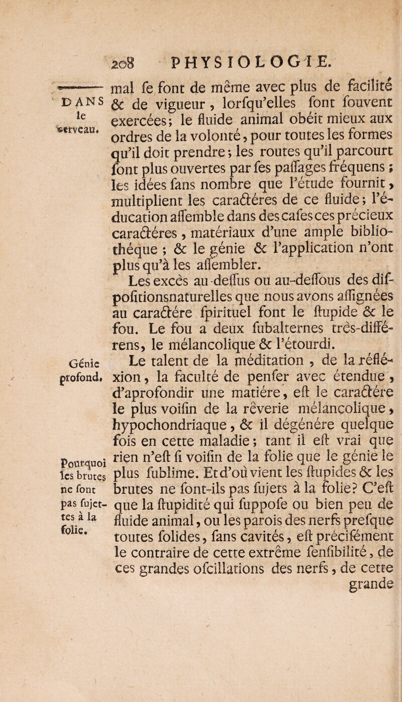 mal fe font de même avec plus de facilité dans vigueur 5 lorfqu’elles font fouvent le exercées ; le fluide animal obéit mieux aux weau, or jres de iâ volonté, pour toutes les formes qu’il doit prendre *, les routes qu’il parcourt font plus ouvertes par fes paflages fréquens ; les idées fans nombre que l’étude fournit, multiplient les caradéres de ce fluide ; l’é¬ ducation affemble dans des cafés ces précieux caradéres, matériaux d’une ample biblio¬ thèque ; ôc le génie ôc l’application n’ont plus qu’à les affembier. Les excès au -deflus ou au-deflous des dif- pofîtionsnaturelles que nous avons aflignées au caradére fpirituel font le ftupide ôc le fou. Le fou a deux fubalternes très-diffe- rens, le mélancolique ôc l’étourdi. Génie Le talent de la méditation , de la réflé- profond, xion, la faculté de penfer avec étendue , d’aprofondir une matière, eft le caradére le plus voifin de la rêverie mélancolique » hypochondriaque, ôc il dégénéré quelque fois en cette maladie ; tant il eft vrai que Pourquoi r*en n’eft ^ v0^n de la folie que le génie le les brutes plus fublime. Et d’où vient les ftupides ôc les ne font brutes ne font-ils pas fujets à la folie? C’eil pas fujet- que la flupidité qui fuppofe ou bien peu de fluide animal, ou les parois des nerfs prefque toutes folides, fans cavités, eft précifément le contraire de cette extrême fenfibilité 3 de ces grandes ofcillations des nerfs, de cette grande tes a . folie.