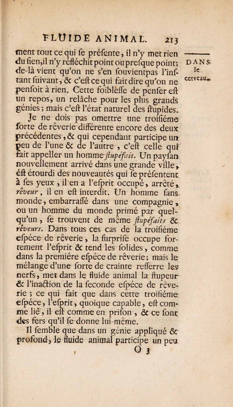 ment tout ce qui fe préfente, il n’y met rien du fien,il n’y réfléchit point ouprefque point; de-là vient qu’on ne s’en fouvientpas l’inf- tantfuivant, ôc c’eftcequi fait dire qu’on ne penfoit à rien. Cette foiblefle de penfer efl un repos, un relâche pour les plus grands génies ; mais c’eft l’état naturel des flupides. Je ne dois pas omettre une troifiéme forte de rêverie différente encore des deux précédentes, ôc qui cependant participe urr peu de l’une ôc de l’autre , c’eff celle qui Fait appeller un hommeftupéfait. Un payfan nouvellement arrivé dans une grande ville , éft étourdi des nouveautés qui fe préfentent à fes yeux , il en a l’efprit occupé, arrêté, rêveur, il en efl: interdit. Un homme fans monde, embarrafle dans une compagnie , ou un homme du monde primé par quel¬ qu’un , fe trouvent de meme ftupefaits ôc rêveurs. Dans tous ces cas de la troifiéme efpéce de rêverie, la furprife occupe for¬ tement l’efprit ôc tend les folides, comme dans la première efpéce de rêverie ; mais le mélange d’une forte de crainte refferre lest nerfs, met dans le fluide animal la ftupeur ôc l’inaétion de la fécondé efpéce de rêve^ rie ; ce qui fait que dans cette troifiéme efpéce, i’efprit, quoique capable, efl com¬ me lié , il efl comme en prifbn , ÔC ce font des fers qu’il fe donne lui-même. Il femble que dans un génie appliqué ôc profond, le fluide animal participe un peu f Q 3 dans le