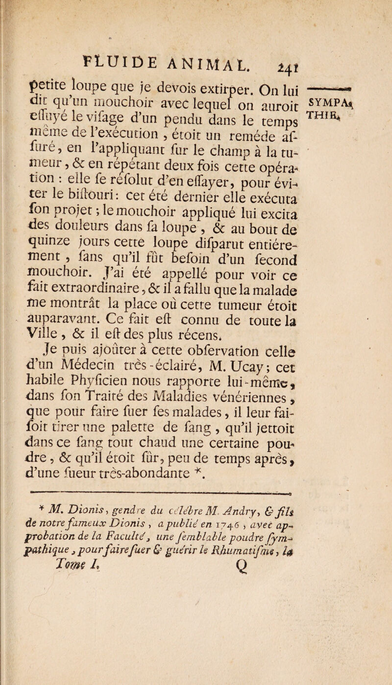 petite loupe que je devois extirper. On lui dit qu’un mouchoir avec lequel on auroit elliiyé le vifage d’un pendu dans le temps meme de l’exécution , étoit un remède af- liiré, en l’appliquant fur le champ à la tu¬ meur , & en répétant deux fois cette opéra- tion : elle fe refolut d’en eflayer, pour évn ter le biftouri : cet été dernier elle exécuta fon projet ; le mouchoir appliqué lui excita des douleurs dans fa loupe 5 6c au bout de quinze jours cette loupe difparut entière¬ ment 5 fans qu’il tût befoin d’un fécond mouchoir. J’ai été appellé pour voir ce fait extraordinaire , 6c il a fallu que la malade me montrât la place où cette tumeur étoit auparavant. Ce fait eft connu de toute la Ville , ôc il eft des plus récens* Je puis ajouter à cette obfervation celle d’on Médecin très-éclairé, M. Ucay; cet habile Phyficien nous rapporte lui-même, dans fon Traité des Maladies vénériennes, que pour faire fuer fes malades, il leur fai- foir tirer une palette de fang , qu’il jettoit dans ce fang tout chaud une certaine pou¬ dre , ôc qu’il étoit fur, peu de temps après, d’une fueur très-abondante *. * M. Dïonis, gendre du célébré M Andry, & fih de notre fameux Dionis , a -publié en 1746 , avec ap- probation de la Faculté, une femblable poudre fym- pathique „ pour faire fuer & guérir h Rhumatifrm, 4* Tome L Q SYMPA4 THIfi*