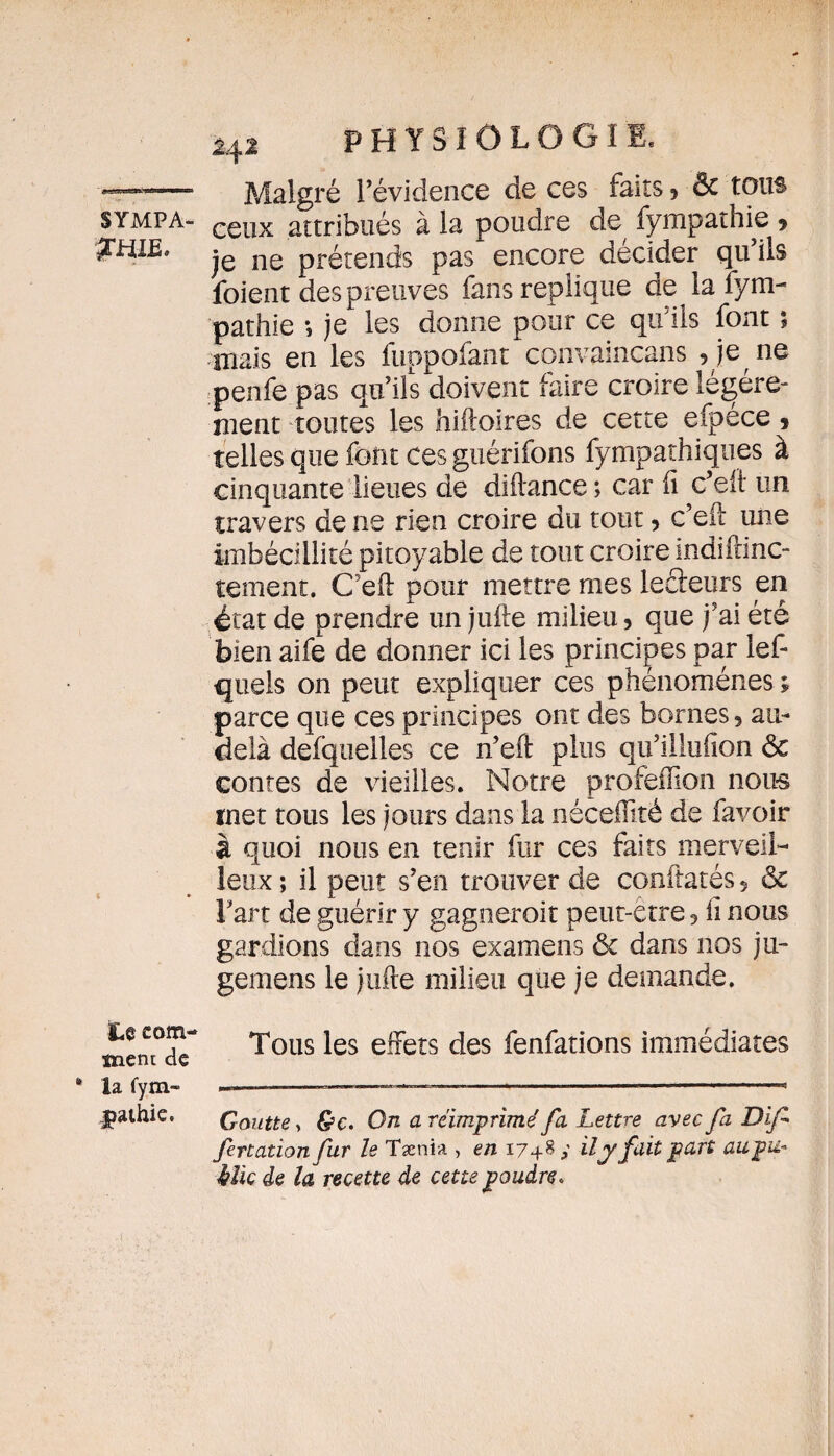 physiologie. ———- Malgré l’évidence de ces faits, & tous sympa- attribués à la poudre de fympathie * &HIE* je ne prétends pas encore décider qu’ils foient des preuves fans répliqué de la fyni- pathie *, je les donne pour ce qu’ils font ; mais en les fuppofant convaincans , je ne penfe pas qu’ils doivent faire croire légère¬ ment toutes les hiftoires de cette efpece, telles que font ces guérifons fympathiques à cinquante lieues de diftance ; car fi c’eft un travers de ne rien croire du tout, c’eft une imbécillité pitoyable de tout croire indiftinc- tement. C’eft pour mettre mes leâeurs en état de prendre un jufte milieu, que j’ai été bien aife de donner ici les principes par lef- quels on peut expliquer ces phénomènes ; parce que ces principes ont des bornes 5 au- delà defquelles ce n’eft plus qu’illufion ôc contes de vieilles. Notre profeffion nous met tous les jours dans la néceffité de favoir à quoi nous en tenir fur ces faits merveil¬ leux ; il peut s’en trouver de conftatés 5 ôc Fart de guérir y gagneroit peut-être, li nous gardions dans nos examens ôc dans nos ju- gemens le jufte milieu que je demande. Le com¬ ment de * la fym- jmhie. Tous les effets des fenfations immédiates Goutte, &c. On a réimprimé fa Lettre avec fa Dif fertation fur le Tænia , en 1748 y il y fuit part aupu- Mie de la recette de cette poudre.