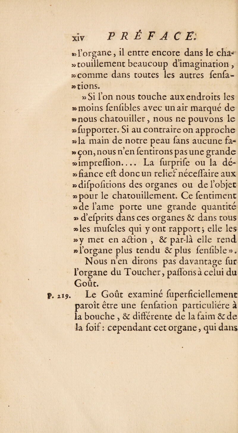 ï. Zi9 »>l’organe, il entre encore dans le cha* wtouillement beaucoup d’imagination, 35 comme dans toutes les autres fenfa- »tions. »Si l’on nous touche aux endroits les » moins fenfibles avec un air marqué de »nous chatouiller, nous ne pouvons le a^fiipporter. Si au contraire on approche 33la main de notre peau fans aucune fa- » çon, nous n’en fendrons pas une grande »impreffion.... La furprife ou la dé- » fiance eft donc un relief néceffaire aux j5difpofidons des organes ou de l’objet 35pour le chatouillement. Ce fentiment 35de famé porte une grande quantité » d’efprits dans ces organes & dans tous »les mufcles qui y ont rapport} elle les »y met en aétion , &: par-là elle rend » l’organe plus tendu 8e plus fenfible». Nous n’en dirons pas davantage fur l’organe du Toucher, paffonsà celui du Goût. Le Goût examiné fuperficiellement paroît être une fenfadon particulière à la bouche , & différente de la faim & de la foif : cependant cet organe, qui dans