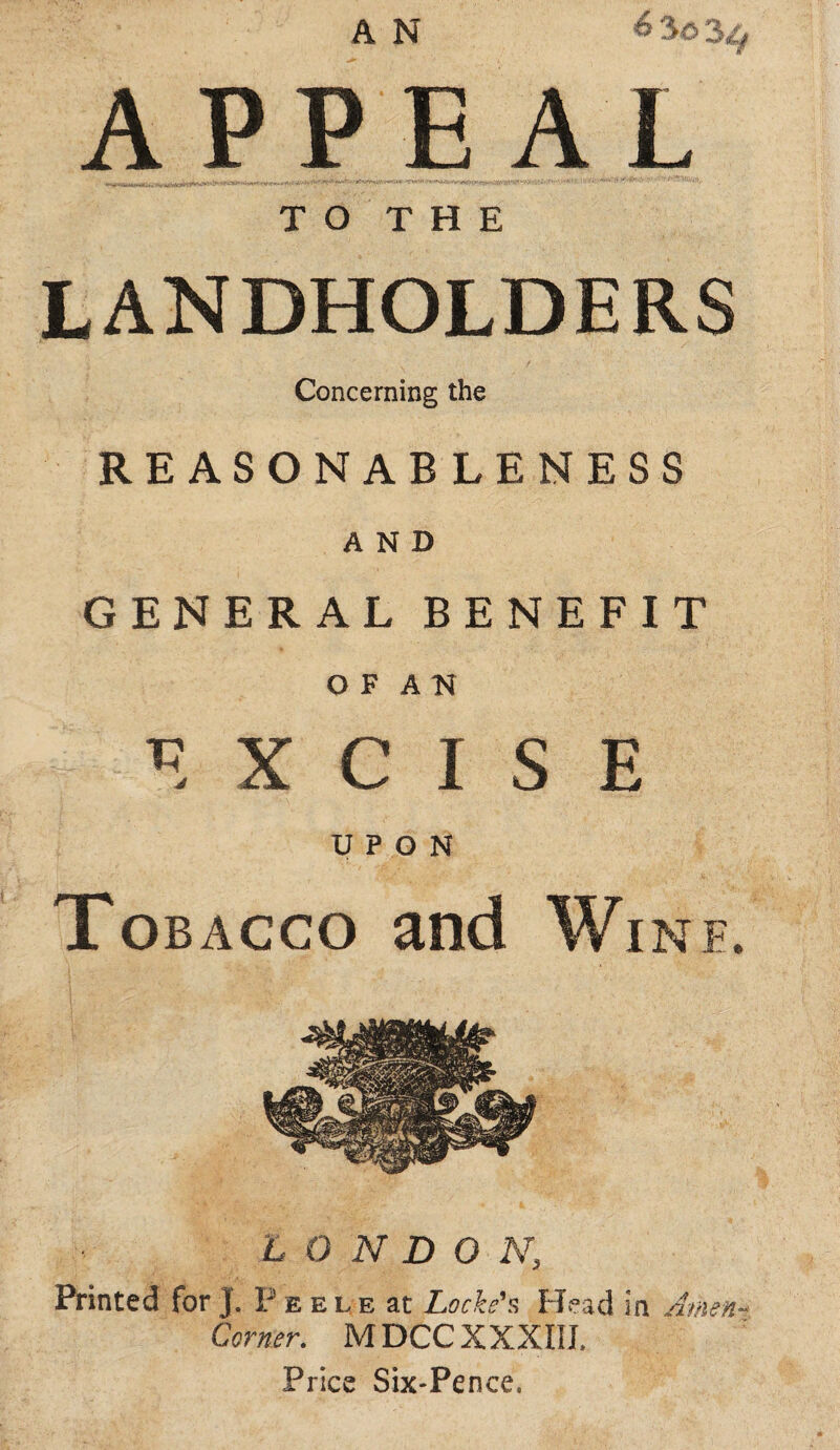 A N 6 3o APPEAL T O T H E LANDHOLDERS Concerning the REASONABLENESS AND GENERAL BENEFIT O F A N EXCISE UPON Tobacco and Wine. LONDON, Printed for J. P e e l e at Locked PL-ad in Amen-^ Corner. MDCCXXXIIL Price Sixpence.