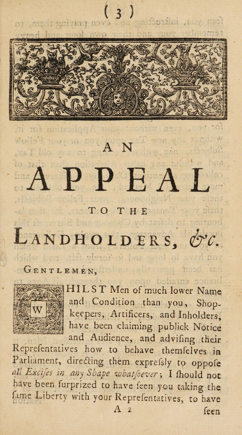 AN APPEAL TO THE ANDHOID ERS Gentlemen, HILST Men of much lower Name and Condition than you. Shop¬ keepers, Artificers, and Inholders, have been claiming publick Notice and Audience, and advifing their Reprefentatives how to behave themfeives in Parliament, direding them exprefsly to oppofe all Excifes in any Shape zuhatfoever^ I fhould not have been furprized to have feen you taking the lame Liberty with your Reprefentatives, to have ^ ^ feen