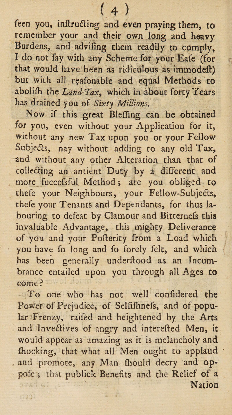 feen you, inftrudling and even praying them, to remember your and their own long and heavy Burdens, and advifing them readily to comply, I do not fay with any Scheme for your Eafe (for that would have been as ridiculous as immodeft) but with all r^afonable and equal Methods to abolifh the Land-TaiC^ which in about forty Years has drained you oi Sixt'j Millions, Now if this great Blefllng can be obtained for you, even without your Application for it, without any new Tax upon you or your Fellow Subjeds, nay without adding to any old Tax, and without any other Alteration than that of colledling an antient Duty by a different and more fuccefsful Method j ' are you obliged to thefe your Neighbours, your Fellow-Subjedls, thcfe your Tenants and Dependants, for thus la¬ bouring to defeat by Clamour and Bitternefs this invaluable Advantage, this mighty Deliverance of you and your Pofterity from a Load which you have fo Jong and fo forely felt, and which has been generally underftood as an Incum¬ brance entailed upon you through all Ages to come ? To one who has not well confidered the Power of Prejudice, of Selfifhnefs, and of popu¬ lar Frenzy, raifed and heightened by the Arts and Invedives of angry and interefted Men, it would appear as amazing as it is melancholy and fhocking, that what all Men ought to applaud . and promote, any Man fhould decry and op- pofe i that publick Benefits and the Relief of a Nation