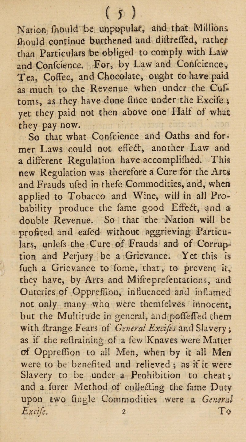 Nation fhould be unpopulaf, and that Millions ihould continue burthened and diftrelTed, rathe/ than Particulars be obliged to comply with Law and Confcience. For, by Law and Conrcience, Tea, Coffee, and ChoGolate, ought to have paid as much to the Revenue when under the Cuf- toms, as they have done fiiiGe under the Excife 5 yet they paid not then above one Half of what they pay now. So that what Confcience and Oaths and for¬ mer Laws could not effed, another Law and a different Regulation have accomplifhed. This new Regulation was therefore a Cure for the Arts and Frauds ufed in thefe Commodities, and, when applied to Tobacco and Wine, will in all Pro¬ bability produce the fame good Effed, and a double Revenue. So that the ^'Nation will be profited and eafed without aggrieving Particu¬ lars, unlefs the Cure of Frauds and of Corrup¬ tion and Perjury be a Grievance. Yet this is fuch a Grievance to fome, that, to prevent it, they have, by Arts and Mifreprefentations, and O utcries of Oppreflibn, influenced and inflamed not only many who were themfelves ' innocent, but the Multitude in general, and pofieffed them with ftrange Fears of General E^cifes and Slavery; as if the reftraining of a few Knaves were Matter of Oppreflion to ail Men, when by it all Men were to be benefited and relieved ; as if it were Slavery to be under a Prohibition to cheat; and a furer Method of colleding the fame Duty upon two fingle Commodities were a General Exetfe. 2 To