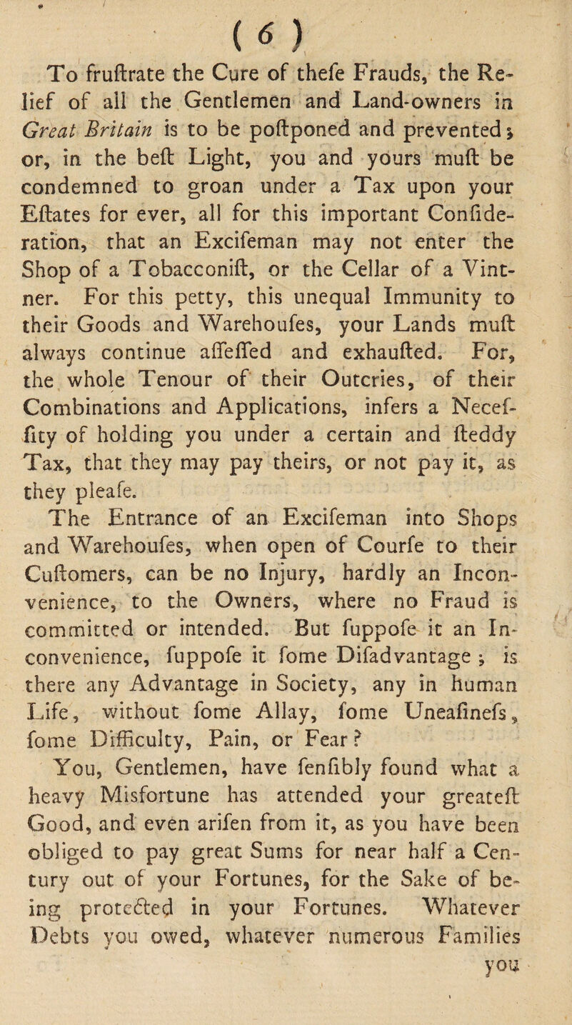 / (O, To fruftrate the Cure of thefe Frauds, the Re» lief of aii the Gentlemen and Land-owners in Great Britain is to be poftponed and prevented \ or, in the beft Light, you and yours mud be condemned to groan under a Tax upon your Eftates for ever, all for this important Conhde- ration, that an Excifeman may not enter the Shop of a Tobacconift, or the Cellar of a Vint¬ ner. For this petty, this unequal Immunity to their Goods and Warehoufes, your Lands muft always continue afTefled and exhaufted. For, the whole Tenour of their Outcries, of their Combinations and Applications, infers a Necef- fity of holding you under a certain and fteddy Tax, that they may pay theirs, or not pay it, as they pleafe. The Entrance of an Excifeman into Shops and Warehoufes, when open of Courfe to their Cuftomers, can be no Injury, hardly an Incon¬ venience, to the Owners, where no Fraud is committed or intended. But fuppofe it an In- convenience, fuppofe it fome Difad vantage ; is there any Advantage in Society, any in human Life, without fome Allay, fome Uneafinefs, fome Difficulty, Pain, or Fear ^ You, Gentlemen, have fenfibly found what a heavy Misfortune has attended your greatefl Good, and even arifen from it, as you have been obliged to pay great Sums for near half a Cen¬ tury out of your Fortunes, for the Sake of be¬ ing prote6led in your Fortunes. Whatever Debts you owed, whatever numerous Families you