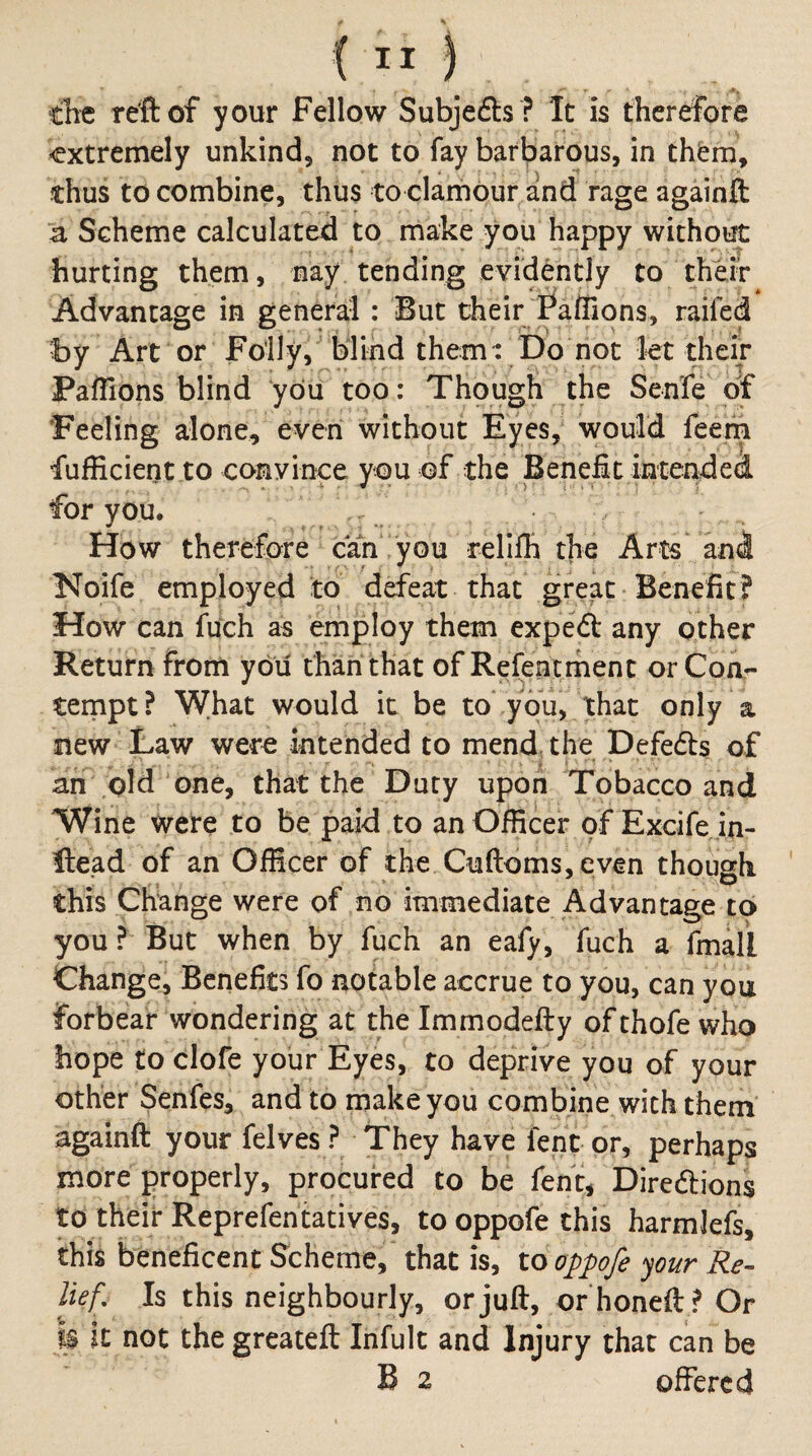 the reft of your Fellow Subjefts ? It is therefore <extremely unkind5 not to fay barbarous, in them, thus to combine, thus to clamour and rage againft a Scheme calculated to make you happy without hurting them, nay tending evidently to thHr Advantage in general: But their Paffions, railed by Art or Foily, blind them: Do not let their Paffions blind you too: Though the Senfe of 'Feeling alone, even without Eyes, would feem fufficient to convince you of the Benefit intendeci for you. How therefore can you rellffi the Arts and Noife employed to defeat that great Benefit? How can fuch as employ them expeft any other Return from you than that of Refentrhent or Coa- ternpt ? What would it be to you, that only a new Law were intended to mend, the Defedts of an old one, that the Duty upon Tobacco and Wine were to be paid to an Officer of Excife in- Ite’ad of an Officer of the Cuftoms, even though ' this Change were of no immediate Advantage to you ? But when by fuch an eafy, fuch a fmaU Change, Benefits fo notable accrue to you, can you forbear wondering at the Immodefty of thofe who hope to clofe your Eyes, to deprive you of your other Senfes, and to make you combine with them againft your felves ? They have fent or, perhaps more {properly, procured to be fent^ Directions to their Reprefentatives, tooppofethis harmlefs, this beneficent Scheme, that is, 10 oppofe your Re¬ lief, Is this neighbourly, or juft, or honeft ? Or Is it not the greateft Infult and Injury that can be