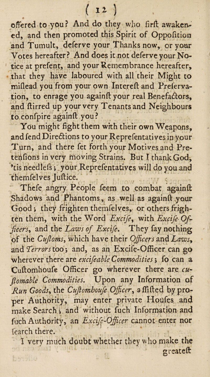 ( ) offered to-you? And do they who firft awaken.- cd, and then promoted this Spirit of Gppofition and Tumult, deferve your Thanks now, or your Votes hereafter ? And does it not deferve your No¬ tice at prefent, and your Remernbrance hereafter, that they have laboured with all their Might to miflead you from your own Intereftand Preferva- tion, to enrage you againft your real Benefadlors, and ftirred up your very Tenants and Neighbours to confpire againft you ? You might fight them with their own Weapons, and fend Diredtions to your Reprefentati ves in your Turn, and there fet forth your Motives and Pre- tehfions in very moving Strains. But I thank God, ’tis neediefsV your Reprefentati ves will do you and themfelves Juftice. Thcfe angry People feem to combat againft Shadows and phantoms, as .well as againft your Good; they frighten themfelves, or others frigh¬ ten them, with the Word Excife^ with Excife- Of- ficers^ and the Laws of Excife, They fay nothing of the CuftomSy which have their Officers and Laws^ and too; and, as an Excife-Officer can go wherever there are excifeahle Commodities % fo can a Cuftomhoufe Officer go wherever there are cu- 'ftornahle Commodities. Upon any Information of Run Goodsy the Cuftomhoufe Officery a ffifted by pro¬ per Authority, may enter private Houfes and make Search j and without fuch Information and fuch Authority, an Excife-Officer cannot enter nor fearch there. I very much doubt whether they who make the greateft