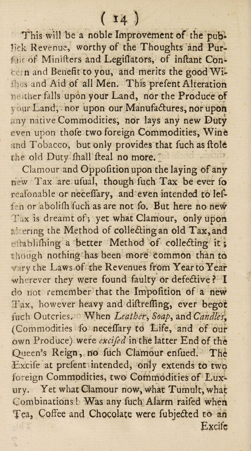 This will be a noble Improvement of the pub* lick Revenue, worthy of the Thoughts and Pur^ foir of Minifters and Legiflators, of inftant Con* cern and Benefit to you, and merits the good Wi- flies and Aid of all Men. This prefent Alteration neaher falls upon your Land, nor the Produce of your Land, nor upon our Manufadlures, nor upon any native Commodities, nor lays any new Duty even upon thofe two foreign Commodities, Wine and Tobacco, but only provides that fuch as ftole the old Duty fhall fteal no more. ^ Clamour and Oppofition upon the laying of any new Tax are ufual, though fuch Tax be ever fo reafonable or neceflary, and even intended to lef- fen or abolifh fucH as are not fo. Bat here no new Tax is dreamt of; yet what Clamour, only upon enng the Method of colledtingan old Tax, and eftablifhing a better Method of colledting it ; though nothing has been more common than to vary the Laws of the Revenues from Year to Year wherever they were found faulty or defedlive ? I do not remember that the Impofition of a new Tax, however heavy and diftrefiing, ever begot fuch Outcries. When Leather^ Soap^ z-nd Candles, (Commodities fo neceflary to Life, and of our own Produce) were excifed in the latter End of the Queen’s Reign , no fuch Clamour enfued. The Excife at prefent intended, only extends to two foreign Commodities, two Commodities of Lux¬ ury. Yet what Clamour now, what Tumult, what Combinations! Was any fuch Alarm raifed when Tea, Coffee and Chocolate were fubjefted to an Excife