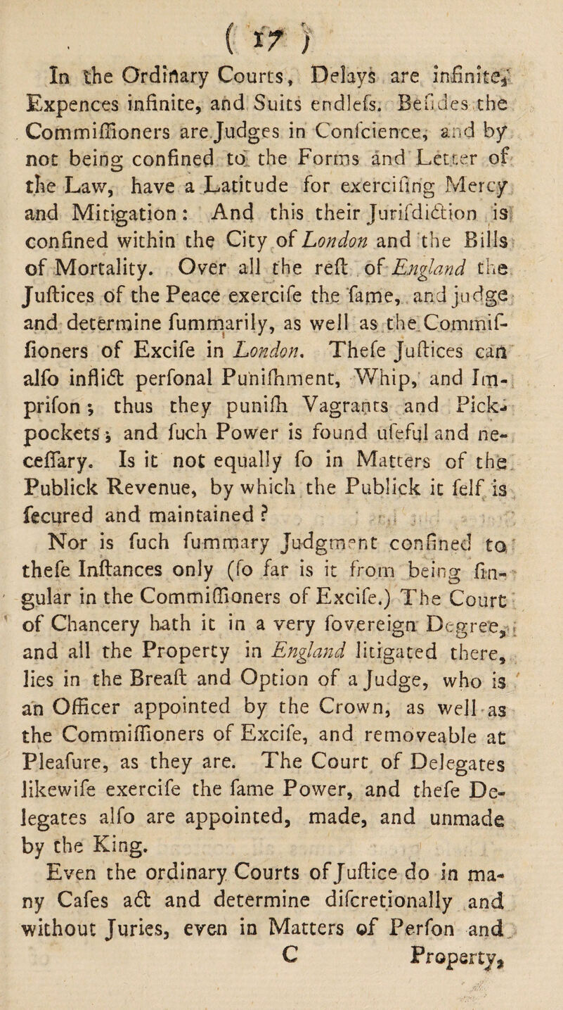 (I>) In the Ordinary Courts, Delays are infinite^' Expences infinite, and Suits endicfs. Beudes the CommifFioners arejudges in Confcience, and by not being confined tol the Forms and'Letter of the Law, have a Latitude for exercifirig Mercy and Mitigation : And this their Jurifdidion . isj confined within the City oiLondon and the Bills of Mortality. Over all the England the Juftices of the Peace exercife the Tarne, and judge and determine fummarily, as well as theXommif- fioners of Excife in London, Thefe Juftices can alfo inflicfi: perfonal Puniftiment, Whip, and Iixi-; prifon; thus they punifh Vagrants and Pick¬ pockets j and fuch Power is found ufefql and ne- ceflary. Is it not equally fo in Matters of the. Publick Revenue, by which the Publick it felf/is fecured and maintained ? -u Nor is fuch fummary Judgmv^nt confined to' thefe Inftances only (fo far is it from being fin- gular in the Commiftloners of Excife.) The Court of Chancery liath it in a very fovereign Degree,-.» and ail the Property in England litigated there, lies in the Breaft and Option of a Judge, who is an Officer appointed by the Crown, as welLas the Commiffioners of Excife, and removeable at Pleafure, as they are. The Court of Delegates likewife exercife the fame Power, and thefe De¬ legates alfo are appointed, made, and unmade by the King. Even the ordinary Courts of Juftice do in ma¬ ny Cafes a6l and determine difcretionally and without Juries, even in Matters of Perfon and. C Property*