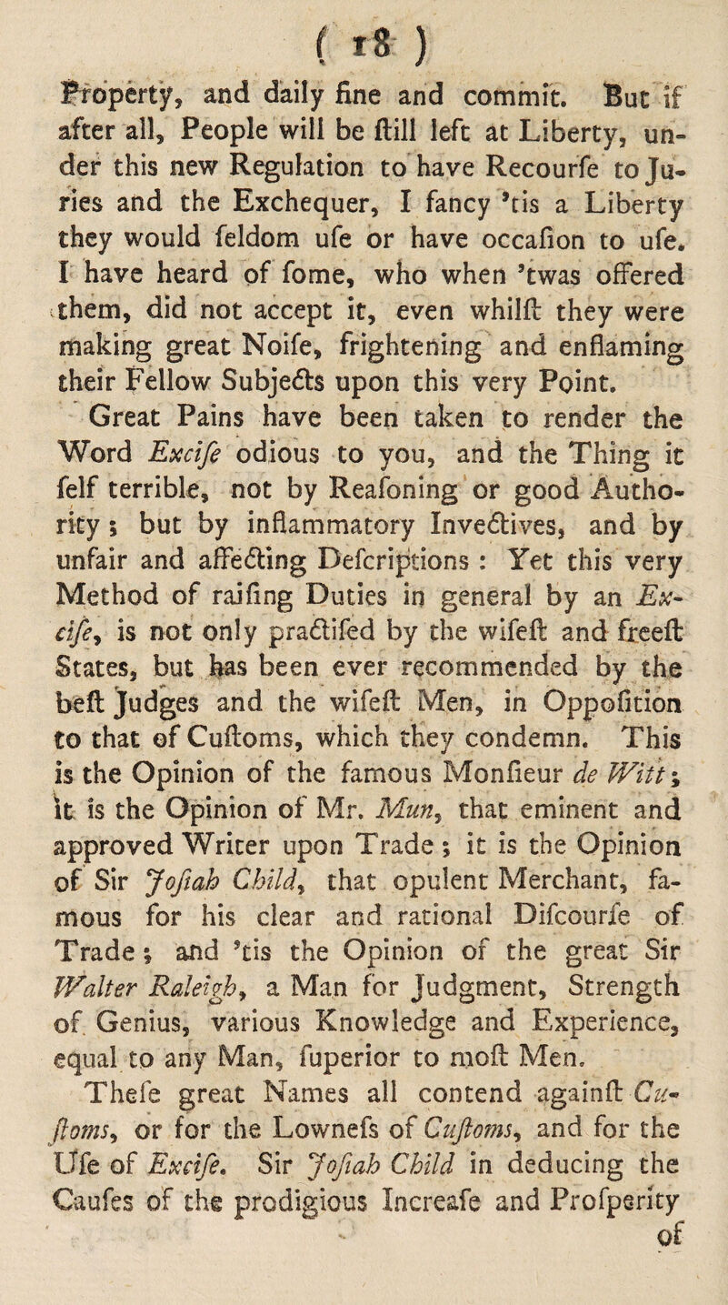 ( ) Property*, and daily fine and commit. But if after all. People will be ftill left at Liberty, un¬ der this new Regulation to have Recourfe to Ju¬ ries and the Exchequer, I fancy ’tis a Liberty they would feldom ufe or have occafion to ufe* I have heard of fome, who when ’twas offered them, did not accept it, even whilft they were making great Noife, frightening and enflaming their Fellow Subjedls upon this very Point, Great Pains have been taken to render the Word Excife odious to you, and the Thing it felf terrible, not by Reafoning or good Autho¬ rity ; but by inflammatory Inveftives, and by unfair and affe6ling Deferiptions : Yet this very Method of raifing Duties in general by an cifey is not only pradlifed by the wifeft and fxeefl: States, but has been ever recommended by the beft Judges and the wifefl Men, in Oppofition to that of Cuftoms, which they condemn. This is the Opinion of the famous Monfieur de Witt-, \t is the Opinion of Mr, Mun^ that eminent and approved Writer upon Trade; it is the Opinion of Sir Joftah Childy that opulent Merchant, fa¬ mous for his clear and rational Difeourfe of Trade; and ’tis the Opinion of the great Sir Walter Raleigh^ a Man for Judgment, Strength of Genius, various Knowledge and Experience, equal to any Man, fuperior to mofl; Men, Thefe great Names all contend againfb C^/- floms^ or for the Lownefs of Ciifioms^ and for the Ufe of Excife» Sir Jofiah Child in deducing the Caufes of the prodigious Increafe and Profpsrity of