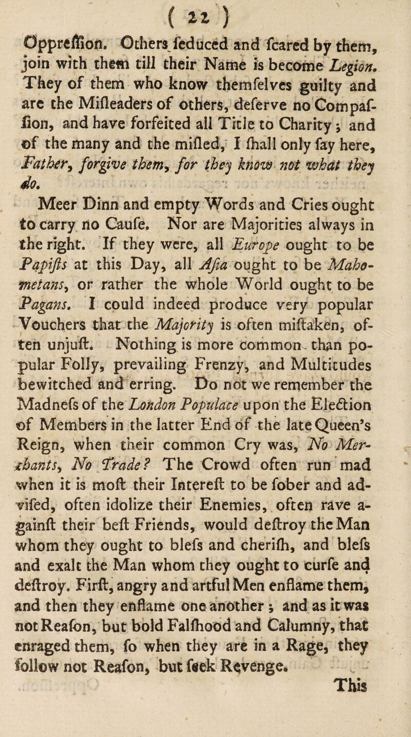 ( ) OpprelSon. Others fcduccd and feared by them, join with them till their Name is become Legion. They of them who know themfelves guilty and arc the Mifleaders of others, deferve no Compaf- lion, and have forfeited all Title to Charity \ and of the many and the milled,^ I fhall only fay here. Father^ forgive theniy for they know not what they do. Meer Dinn and empty Words and Cries ought to carry no Caufe. Nor are Majorities always in the right. If they were, all Europe ought to be Papijis at this Day, all Afia ought to be Maho¬ metans^ or rather the whole World ought to be Fagans. I could indeed produce very popular Vouchers that the Majority is often miftaken, of¬ ten unjuft. Nothing is more common, than po¬ pular Folly, prevailing Frenzy, and Multitudes bewitched and erring. Do not we remember the Madnefs of thtLondon Populace the Eledlion of Members in the latter End of the late Queen’s Reign, when their common Cry was. No Mer¬ chants^ No /Trade? The Crowd often run mad when it is moft their Intereft to be fober and ad- vifed, often idolize their Enemies, often rave a- gainft their beft Friends, would deftroy thcMan whom they ought to blefs and cherifli, and blefs and exalt the Man whom they ought to curfe and deftroy. Firft, angry and artful Men enflame them, and then they enflame one another; and as it was notReafon, but bold Falftiood and Calumny, that enraged them, fo when they are in a Rage, they follow not Reafon, but ftek Revenge* This