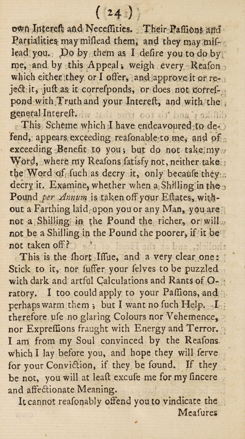 ( H ) , own iRterefI Neceflities. ^ Their ?afiinn§ 'a|!cl Partialities may miflead them, and theymay mif- lead you.: po by them as I defire you to do by me, and by jhis Appeal*, weigh every Reafon which either :they or I offer, andiapproye. it Gr re-» jeft'it, juft as; it correfponds, or does not Cofref- - pood with^Truth and your Intereft, and with‘the , general Intereft. ‘ r . This Scheme which;! have endeavoiired:to de-; ‘fend, appears/exceeding reafonable to me,- and pf : exceeding JBenefit to you*, but dp not takejmy ; Word, where my Reafons fatisfy not,neither take.; the Word of fuch as decry it, only becaufe they:;, decry it. Examine, whether when a; Shilling in fh© Pound p^r Annufn is taken off your Eftates, with¬ out a Farthing laid; open you or any Man, you are not a Shilling in the Pound the richer, or will not be a Shilling in the Pound the poorer, if it be not taken off ? ' - VThis is the fhort Iffue, and a very clear one: Stick to it, nor fuffer your felves to be puzzled ■with dark and artful Calculations and Rants of O- • i ratPry. I too could apply to your Pafllons, and . perhaps warm them ; but I want no fuch Help. I therefore ufe no glaring Colours nor Vehemence, nor Expreffions fraught with Energy and Terror, I am from my Soul convinced by the Reafons^ which I lay before you, and hope they will ferve for your Convidion, if they be found. If they be not, you will at leaft excufe me for my fincere and affe6lionate Meaning. It cannot reafpnably offend you to vindicate the Meafures