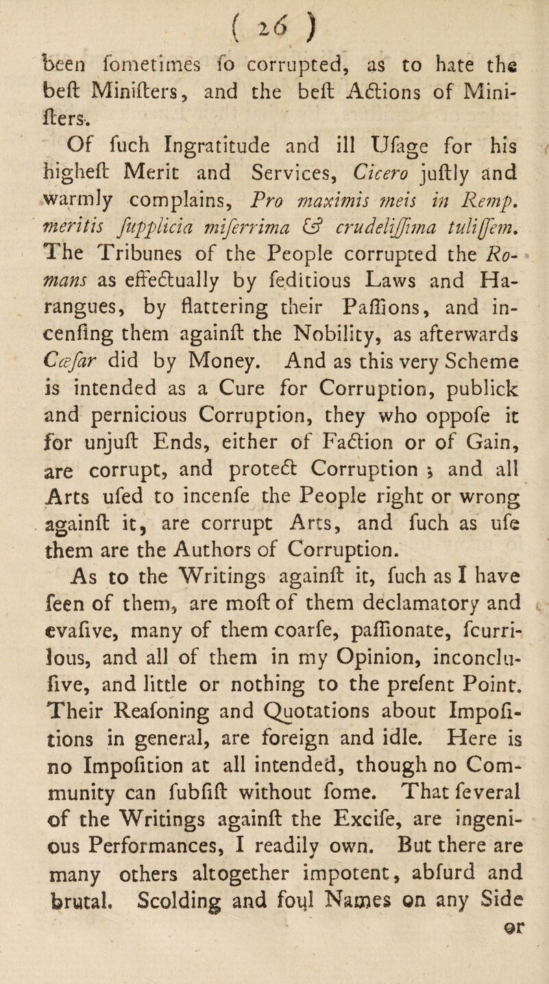 ( ^6 ) been fornetlmes fo corrupted, as to hate the beft Miniflers, and the belt Adions of Mini- flersv Of fuch Ingratitude and ill Ulage for his higheft Merit and Services, Cicero juftly and warmly complains. Pro maximis rnexs in Remp. merit is fitpplicia miferrima crudeliffma tuUjJem, The Tribunes of the People corrupted the Ro- mans as effeftually by feditious Laws and Ha¬ rangues, by flattering their Pafljons, and in- cenfing them againil the Nobility, as afterwards Ccefar did by Money. And as this very Scheme is intended as a Cure for Corruption, publick and pernicious Corruption, they who oppofe it for unjuft Ends, either of Fadlion or of Gain, are corrupt, and prote6l Corruption ; and all Arts ufed to incenfe the People right or wrong againfl: it, are corrupt Arts, and fuch as ufe them are the Authors of Corruption. As to the Writings againfl: it, fuch as I have feen of them, are mofl: of them declamatory and cvafive, many of them coarfe, pafllonate, fcurri- lous, and all of them in my Opinion, inconelii- five, and little or nothing to the prefent Point. Their Reafoning and Quotations about Impofl- tions in general, are foreign and idle. Here is no Impofition at all intended, though no Com¬ munity can fubflfl: without fome. That feveral of the Writings againfl: the Excife, are ingeni¬ ous Performances, I readily own. But there are many others altogether impotent, abfurd and brutal Scolding and foul Names on any Side or