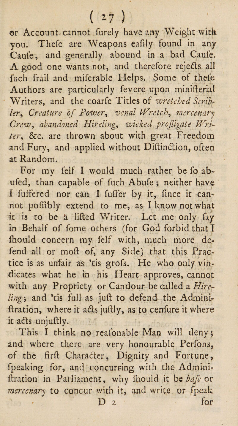 ( ) or Account,cannot furely have any Weight wick you. Thefe are Weapons eafily found in any Caufe, and generally abound in a bad Caufe. A good one wants not, and therefore rejects all fiich frail and miferable Helps. Some of thefe Authors are particularly fevere upon minifterial ' Writers, and the coarfe Titles of zvretched Scrib- ler^ Creature of Power^ venal Wretch^ mercenary Crew^ abandoned Hirelings wicked profligate Wri¬ ter^ See, are thrown about with great Freedom and Fury, and applied without Diftinftion, often at Random. For my felf I would much rather be fo ab- ufed, than capable of fuch Abufe j neither have I fuffered nor can I fuffer by it, fince it can¬ not pofTibly extend to me, as I know not what it is to be cL lifted Writer. Let me only fay in Behalf of fome others (for God forbid chat I fliould concern my felf with, much more de¬ fend all or moft of, any Side) that this Prac¬ tice is as unfair as ’tis grofs. He who only vin¬ dicates what he in his Heart approves, cannot with any Propriety or Candour be called a ling', and *tis full as juft to defend the Admini- ftration, where it ads juftly, as to cenfure it where it ads unjuftly. This I think no reafonable Man will deny 5 and where there are very honourable Perfons, of the firft Charader, Dignity and Fortune, fpeaking for, and concurring with the Admini- ftration in Parliament, why ftiould it be bafe or mercenary to concur with it, and write or fpeak D 2 for