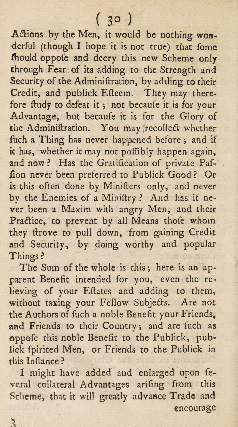 ( 3° ) Acflions by the Men, it would be nothing won¬ derful (though I hope ‘it h not true) that fomc Ihould oppofe and decry this new Scheme only through Fear of its adding to the Strength and Security of the Adminiftracion, by adding to their Credit, and publick Efteem. They may there¬ fore ftudy to defeat it; not becaufe it is for your Advantage, but becaufe it is for the Glory of the Adminiftration. You may lrecolle6f whether fuch a Thing has never happened before; and if it has, whether it may not pofTibly happen again, and now ? Has the Gratification of private Paf- Con never been preferred to Publick Good ? Or is this often done by Minifters only, and never by the Enernies of a Miniftry ? And has it ne¬ ver been a Maxim with angry Men, and their Praftice, to prevent by all Means thofe whom they ftrove to pull down, from gaining Credit and Security, by doing worthy and popular Things ? The Sum of the whole is this; here is an ap¬ parent Benefit intended for you, even the re¬ lieving of your Eftates and adding to them, without taxing your Fellow Subjects. Are not the Authors of fuch a noble Benefit your Friends, and Friends to their Country, and are fuch as oppofe this noble Benefit to the Publick, pub¬ lick fpirited Men, or Friends to the Publick in this Inftance ? I might have added and enlarged upon fe- vcral collateral Advantages arifing from this Scheme, that it will greatly advance Trade and encourage