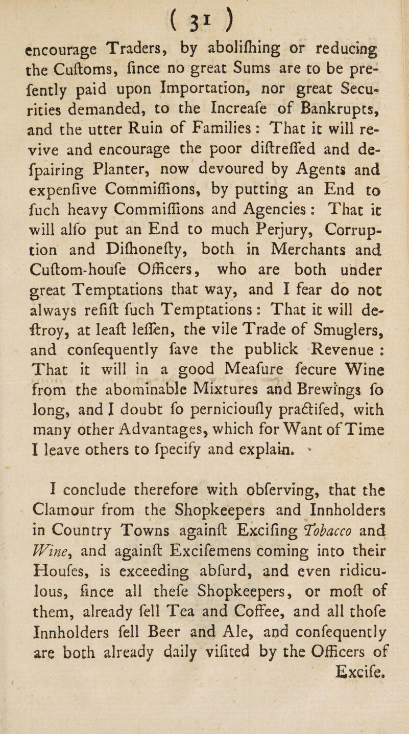 encourage Traders, by abolifhing or reducing the Cuftoms, fince no great Sums are to be pre- fently paid upon Importation, nor great Secu¬ rities demanded, to the Increafe of Bankrupts, and the utter Ruin of Families : That it will re¬ vive and encourage the poor diftreffed and de- fpairing Planter, now devoured by Agents and expenfive Commiflions, by putting an End to fuch heavy Commiflions and Agencies: That it will aifo put an End to much Perjury, Corrup¬ tion and Dilhonefty, both in Merchants and Cuftom-houfe Officers, who are both under great Temptations that way, and I fear do not always refifl: fuch Temptations: That it will de- ftroy, at leafl: lelTen, the vile Trade of Smuglers, and confequently fave the publick Revenue ; That it will in a good Meafure fecure Wine from the abominable Mixtures and Brewings fo long, and I doubt fo perniciouily pradifed, with many other Advantages, which for Want of Time I leave others to fpecify and explain. '' I conclude therefore with obferving, that the Clamour from the Shopkeepers and Innholders in Country Towns againfl: Excifing Tobacco and JVine^ and againfl: Excifemens coming into their Houfes, is exceeding abfurd, and even ridicu¬ lous, fince all thefe Shopkeepers, or moil of them, already fell Tea and Coffee, and all thofe Innholders fell Beer and Ale, and confequently are both already daily vifited by the Officers of Excife.