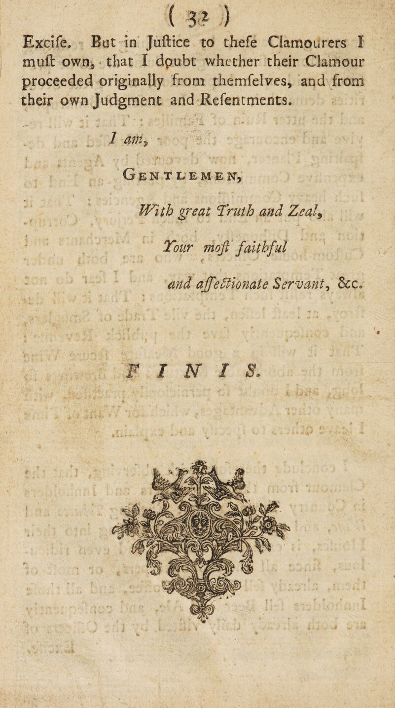 ( 3 ? ) Excife. But in Juftice to thefe Clamourers I mull: own, that I dpubt whether their Clamour proceeded originally from themfelves, and from their own Judgment and Refentments. 1 am^ 7 Gentlemen, With great Truth and Zealy Tour mojl faithful and affeWionate Servant^ 6cc, -i ‘