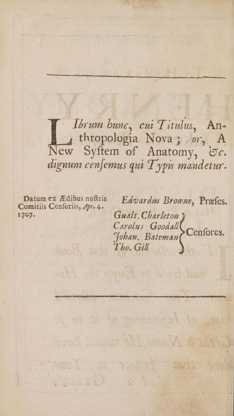 Lorum hunc, cu Titulus, An- 4 thropologia Nova; or, A New Syftem of Anatomy, We. dignum cenfemus qui T yp mandetur. Datum ex FEdibus noftris Edvardus Browne, Prefes. Comitiis Cenforiis, Apr. 4. 1707. | Gualt. Charleton | Carolus Goodall Fohan, Bateman Lho. Gill Cenfores.