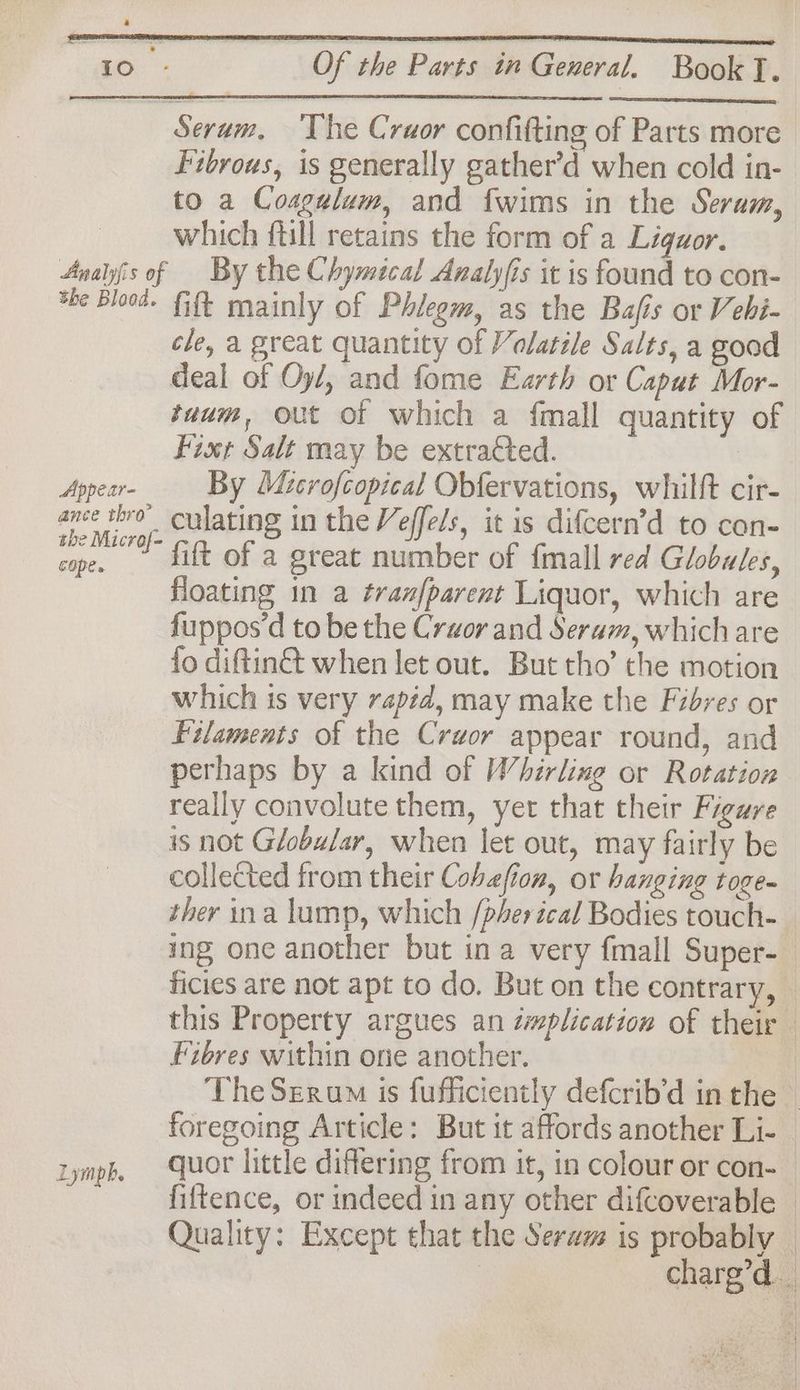 Serum, The Crwor confitting of Parts more Fibrous, is generally gather’d when cold in- to a Coagulum, and fwims in the Serum, | which ftill retains the form of a Liguor. Anais of — By the Chymical Analyfis it is found to con- *he Blood. Fit mainly of Phleem, as the Bafis or Vehi- cle, a great quantity of Volatile Salts, a good deal of Oy/, and fome Earth or Capat Mor- tuum, out of which a fmall quantity of Fixt Salt may be extracted. 7 Appear- By Microfcopical Obfervations, whilft cir- ance thro culating in the Veffels, it is difcern’d to con- ne “ Gt of a great number of {mall red Globules, floating in a tran[parent Liquor, which are fuppos’d to be the Craor and Seram, which are fo diftin when let out. But tho’ the motion which is very rapid, may make the Fibres or Filaments of the Crwor appear round, and perhaps by a kind of Whirlixe or Rotation really convolute them, yer that their Figure is not Globular, when let out, may fairly be collected from their Cobefion, or hanging toge- ther ina lump, which /pherical Bodies touch- ing one another but ina very fmall Super- ficies are not apt to do. But on the contrary, © this Property argues an cmplication of their Fibres within one another. The Serum is fufficiently defcrib’d in the - foregoing Article: But it affords another Li- | tympk, Quor little differing from it, in colour or con- fiftence, or indeed in any other difcoverable © Quality: Except that the Serwm is probably © charg’d