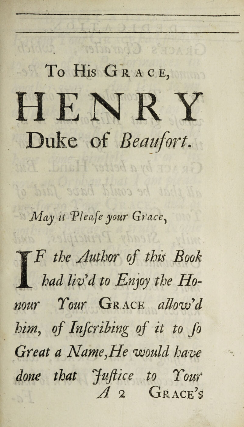 To His G RACE, May it T/eafe your Grace, IF the Author of this Book had liv'd to Enjoy the Ho- i nour Tour Grace allow'd ■ J - I • ' - ’ ' . \ 4 - V ' him, of Infcribing of it to fo Great a Name,He would ha ve done that JuJlice to Tour A 2 Grace’s