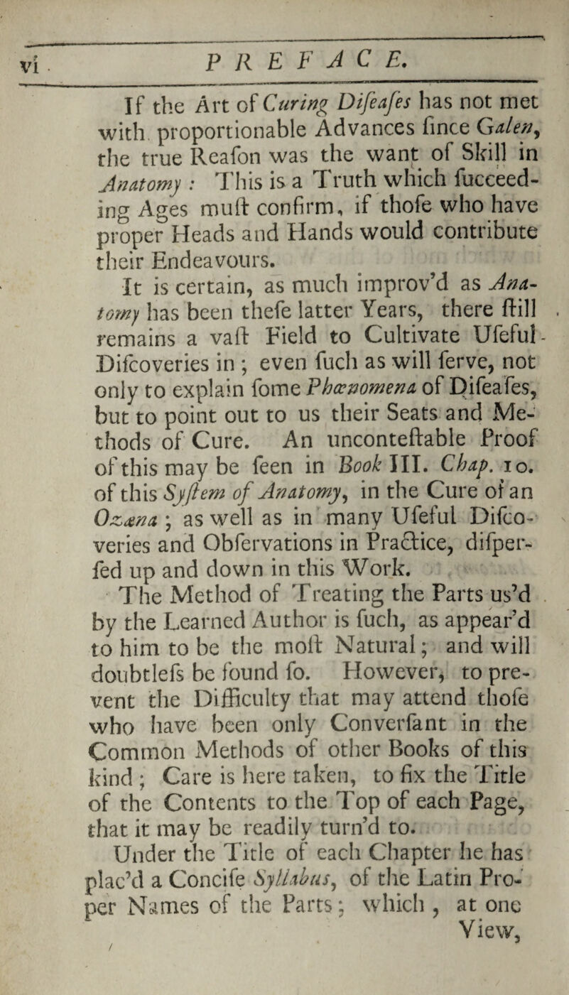 If the Art of Curing Difeafes has not met with, proportionable Advances fince Galen, the true Ileafon was the want of Skill in Anatomy : This is a Truth which fucceed- ing Ages mult confirm, if thofe who have proper Heads and Hands would contribute their Endeavours. It is certain, as much improv’d as Ana¬ tomy has been thefe latter Years, there ftill . remains a vail Field to Cultivate Ufeful- Difcoveries in ; even fuch as will ferve, not only to explain fome Phenomena of Uifeafes, but to point out to us their Seats and Me¬ thods of Cure. An unconteftable Proof of this may be feen in Book'ill. Chap. io. of this Syfiem of Anatomy, in the Cure of an Ozana •, as well as in many Ufeful Difco- ' veries and Obfervations in Practice, difper- fed up and down in this Work. The Method of Treating the Parts us’d by the Learned Author is fuch, as appear’d to him to be the molt Natural; and will doubtlefs be found fo. However, to pre¬ vent the Difficulty that may attend thofe who have been only Convcrfant in the Common Methods of other Books of this kind ; Care is here taken, to fix the Title of the Contents to the Top of each Page, that it may be readily turn’d to. Under the Title of each Chapter he has plac’d a Concife Syllabus, of the Latin Pro¬ per Names of the Parts; which , at one V iew,