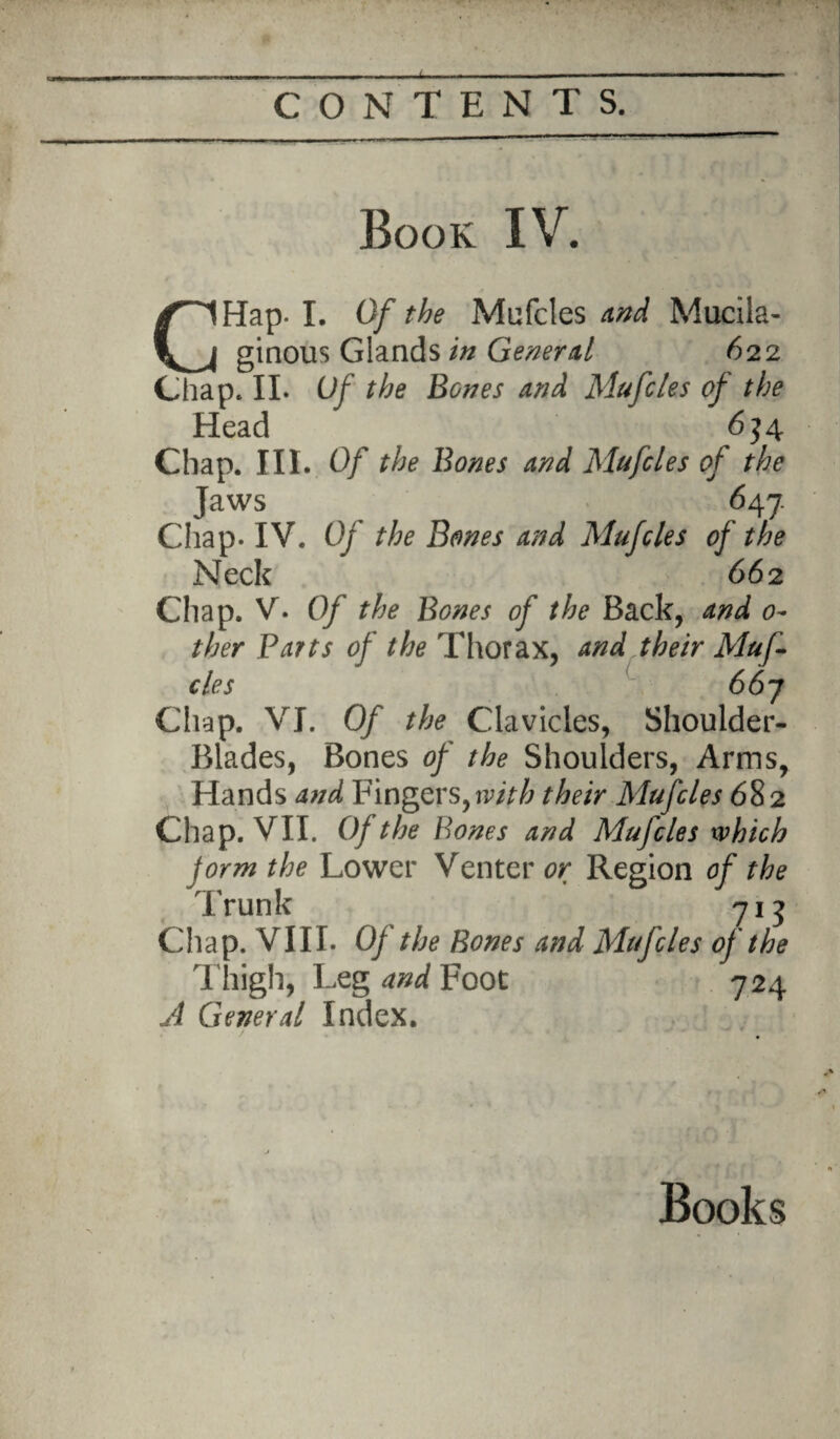 Book IV. CHap- I. Of the Mufcles and Mucila¬ ginous Glands in General 622 Chap. II. Of the Bones and Mufcles of the Head 634 Chap. III. Of the Bones and Mufcles of the Jaws 647. Chap. IV. Of the Bones and Mufcles of the Neck 66 2 Chap. V. Of the Bones of the Back, and o~ ther Parts of the Thorax, and their Muf¬ cles 667 Chap. VI. Of the Clavicles, Shoulder- Blades, Bones of the Shoulders, Arms, Hands and Fingers, with their Mufcles 682 Chap. VII. Of the Bones and Mufcles which form the Lower Venter or Region of the Trunk 713 Chap. VIII. Of the Bones and Mufcles of the Thigh, Leg and Foot 724 A General Index.