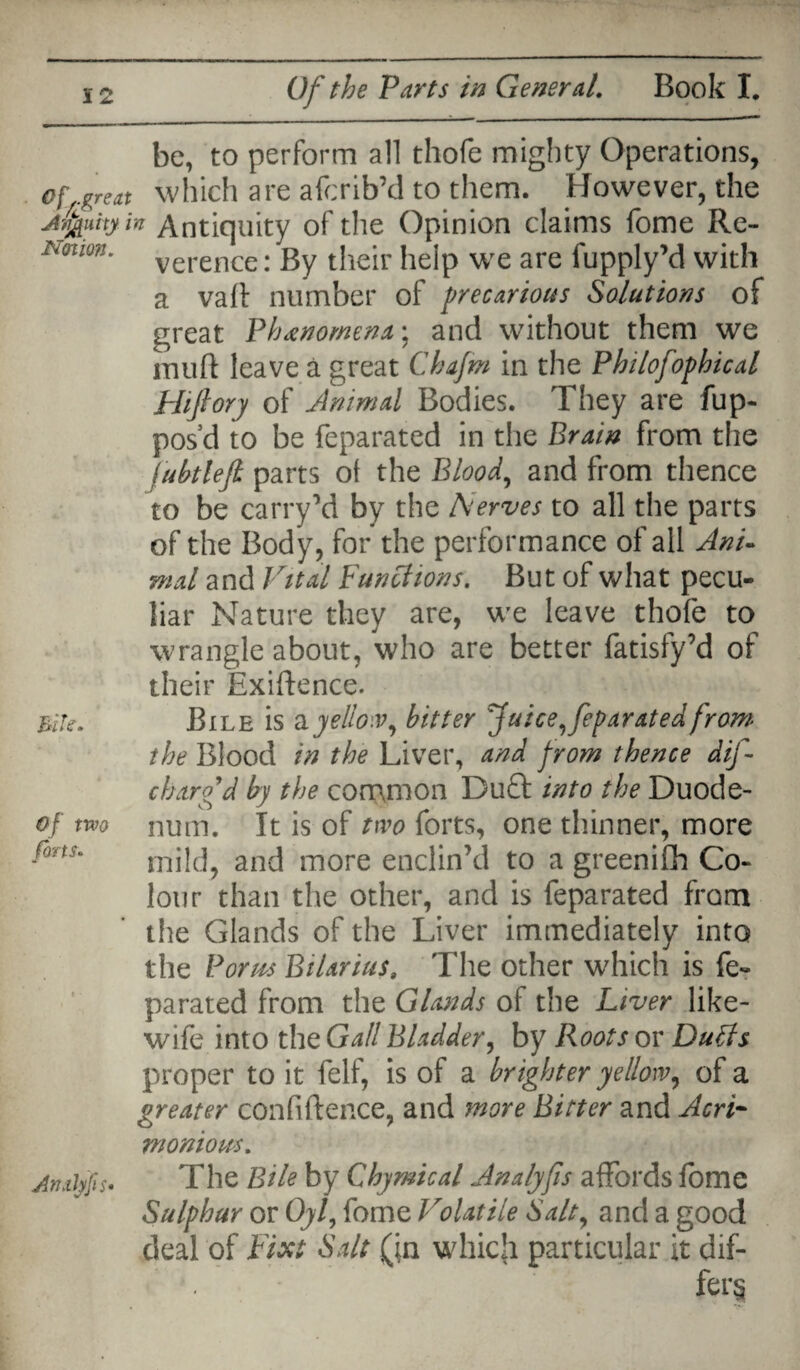 be, to perform all thofe mighty Operations, of.great which are afcrib’d to them. However, the Arfauity in Antiquity of the Opinion claims fome Re- Nmon. verence. gy their help we are fupply’d with a vail number of precarious Solutions of great Phenomena*, and without them we muft leave a great Chafm in the Philofophical Hiftory of Animal Bodies. They are fup- pos’d to be feparated in the Brain from the jubtlefi parts of the Blood, and from thence to be carryM by the Nerves to all the parts of the Body, for the performance of all Ant* mal and Vital Functions. But of what pecu¬ liar Nature they are, we leave thofe to wrangle about, who are better fatisfy’d of their Exigence. Bite. Bile is & yellow, bitter Juice, feparated from the Blood in the Liver, and from thence dif- charfd by the common Duft into the Duode- of two num. It is of two forts, one thinner, more fms' mild, and more enclin’d to a greenifh Co¬ lour than the other, and is feparated from the Glands of the Liver immediately into the Porus Btlarius, The other which is fe¬ parated from the Glands of the Liver like- wife into the Gall Bladder, by Roots or Duffs proper to it felf, is of a brighter yellow, of a greater confidence, and more Bitter and Acri¬ monious. Atulyfis- The Bile by Chymical Analyfis affords fome Sulphur or Oyl, fome Volatile Salt, and a good deal of Fixt Salt (in wliicji particular it dif¬ fers