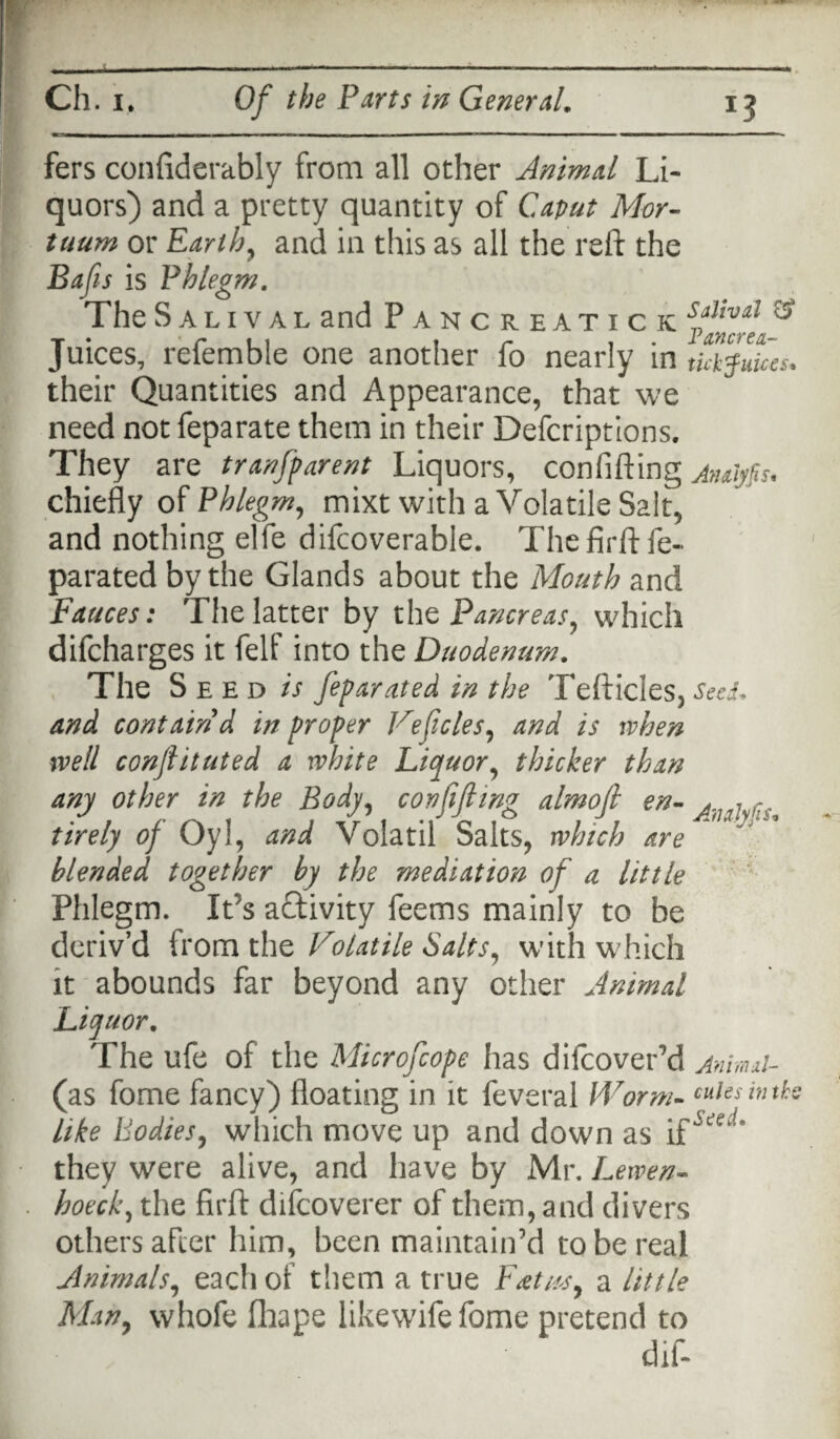 fers confiderably from all other Animal Li¬ quors) and a pretty quantity of Caput Mor- tuum or Earthy and in this as all the reft the Bafts is Fhlegm. The Salival and Pancreatick s*livAl ® Juices, referable one another fo nearly in tummies. their Quantities and Appearance, that we need not feparate them in their Defcriptions. They are tranfparent Liquors, confifting jnaiyfis. chiefly of Phlegm, mixt with a Volatile Salt, and nothing elfe difcoverable. The firft fe- parated by the Glands about the Mouth and Fauces: The latter by the Pancreas, which difcharges it felf into the Duodenum. The S e ed is feparated in the Tefticles, SeeL and contain d in proper Veficles, and is when well conflituted a white Liquor, thicker than any other in the Body, con fifing almofi en- ,v tirely of Oyi, and Volatil Salts, which are blended together by the mediation of a little Phlegm. It’s activity feems mainly to be deriv’d from the Volatile Salts, wflth which it abounds far beyond any other Animal Liquor. The ufe of the Microfcope has difcoverM Anmd- (as fome fancy) floating in it feveral Worm- cuiesinths like Bodies, which move up and down as if they were alive, and have by Mr. Lewen- hoeck, the firft difcoverer of them, and divers others after him, been maintain’d to be real Animals, each of them a true Fati*sy a little Man, whofe fhape likewifefome pretend to dif-