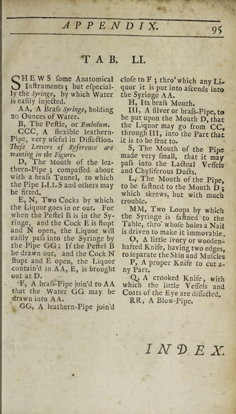 95 TAB. SHEWS fome Anatomical Inftruments; but efpecial- i ly the Syringe, by which Water is eafily injected. A A, A Brafs Syringe, holding 20 Ounces of Water. B, The Peftle, or Embolum. CCC, A flexible leathern- Pipe, very ufeful in Diffe&ion. Thefe Letters of Reference are Tvanting in the Figure. D, The Mouth of the lea- thern-Pipe ; compaffed about with a brafs Tunnel, to which the Pipe I.I.I.S and others may be fitted. E, N, Two Cocks by which the Liquor goes in or out. For when the Peftel B is in the Sy¬ ringe, and the Cock E is ftopt | and N open, the Liquor will eafily pals into the Syringe by the Pipe GG; If the Peftel B be drawn out, and the Cock N ftopt and E open, the Liquor contain’d in AA, E, is brought out at D. F, A brafs-Pipe join’d to A A that the Water GG may be drawn into AA. GG, A leathern-Pipe join’d I LI. clofe to F ; thro* which any Li¬ quor it is put into afcends into the Syringe AA. H, Its brafs Mouth. Ill, A filveror brafs-Pipe, to be put upon the Mouth D, that the Liquor may go from CC, through III, into the Part that it is to be fent to. S, The Mouth of the Pipe made very fmall, that it may pafs into the Lafteai Veffeis and Chyliferous Dutts. L, The Mouth of the Pipe, to be faftned to the Mouth D 9 which skrews, but with much, trouble. MM, Two Loops by which the Syringe is faftned to the Table, thro’ whofe holes a Nail is driven to make it immovable* O, A little ivory or wooden- hafted Knife, having two edges, tofeparate the Skin and Mufcles P, A proper Knife to cut a- ny Part. Qo A crooked Knife, with which the little Veffeis and Coats of the Eye are differed. RR, A Blow-Pipe. / NT) E X. *