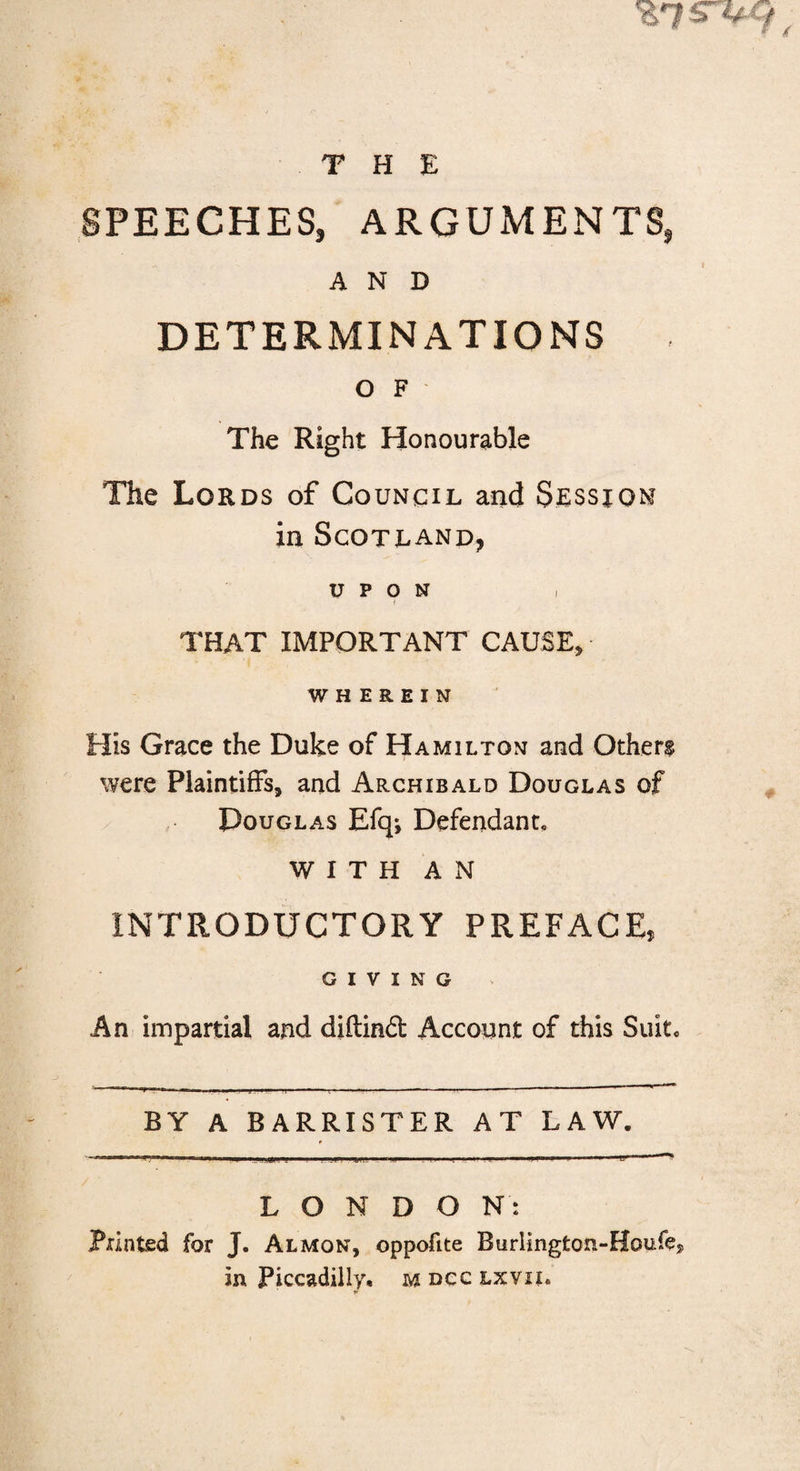 THE SPEECHES, ARGUMENTS, AND DETERMINATIONS O F The Right Honourable The Lords of Council and Session in Scotland, UPON THAT IMPORTANT CAUSE, WHEREIN His Grace the Duke of Hamilton and Others were Plaintiffs, and Archibald Douglas of Douglas Efqj Defendant, WITH AN INTRODUCTORY PREFACE, GIVING An impartial and diftind Account of this Suit, BY A BARRISTER AT LAW. LONDON: Printed for J. Almon, oppofite Burlington-Houfe,