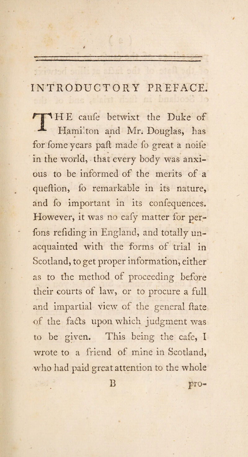 INTRODUCTORY PREFACE. rp PI E caufe betwixt the Duke of Hamilton and Mr. Douglas, has for feme years paft made fo great a noife in the world, that every body was anxi¬ ous to be informed of the merits of a quefion, fo remarkable in its nature, and fo important in its confluences. However, it was no eafy matter for per- fons refiding in England, and totally un¬ acquainted with the forms of trial in Scotland, to get proper information, either / as to the method of proceeding before their courts of law, or to procure a full and impartial view of the general fate of the fads upon which judgment was to be given. This being the cafe, I wrote to a friend of mine in Scotland, who had paid great attention to the whole B pro-