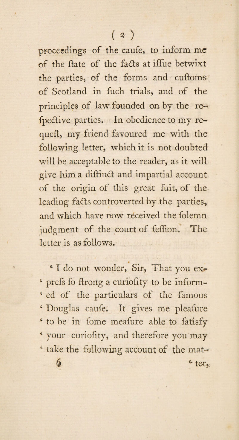 (») proceedings of the caufe, to inform me of the date of the fails at iffue betwixt the parties, of the forms and cuftoms of Scotland in fuch trials, and of the principles of law founded on by the re- fpeftive parties. In obedience to my re- queft, my friend favoured me with the- following letter, which it is not doubted will be acceptable to the reader, as it will give him a diftindt and impartial account of the origin of this great fuit, of the leading fails controverted by the parties, and which have now received the folemn judgment of the court of feffiom The letter is as follows. i ._ 4 I do not wonder, Sir, That you ex*- £ prefs fo flrorlg a curiofity to be inform- 1 ed of the particulars of the famous c Douglas caufe. It gives me pleafure 4 to be in fome meafure able to fatisfy 4 your curiofity, and therefore you may 4 take the following account of the mat- $ s ter* • _ #